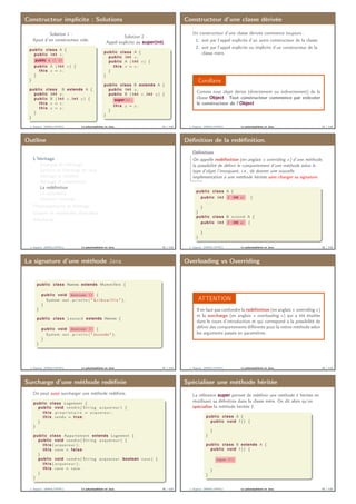 Constructeur implicite : Solutions
Solution 1 :
Ajout d’un constructeur vide.
public class A {
public i n t x ;
public A () {}
public A ( i n t x ) {
this . x = x ;
}
}
public class B extends A {
public i n t y ;
public B ( i n t x , i n t y ) {
this . x = x ;
this . y = y ;
}
}
Solution 2 :
Appel explicite au super(int).
public class A {
public i n t x ;
public A ( i n t x ) {
this . x = x ;
}
}
public class B extends A {
public i n t y ;
public B ( i n t x , i n t y ) {
super(x);
this . y = y ;
}
}
J. Sopena (INRIA/UPMC) Le polymorphisme en Java. 33 / 118
Constructeur d’une classe dérivée
Un constructeur d’une classe dérivée commence toujours :
1. soit par l’appel explicite d’un autre constructeur de la classe.
2. soit par l’appel explicite ou implicite d’un constructeur de la
classe mère.
Corollaire
Comme tout objet dérive (directement ou indirectement) de la
classe Object : Tout constructeur commence par exécuter
le constructeur de l’Object
J. Sopena (INRIA/UPMC) Le polymorphisme en Java. 34 / 118
Outline
L’héritage
Principes de l’héritage
Syntaxe de l’héritage en Java
Héritage et visibilité
Héritage et construction
La redéﬁnition
La covariance
Interdire l’héritage
Polymorphisme et héritage
Classes et méthodes abstraites
Interfaces
J. Sopena (INRIA/UPMC) Le polymorphisme en Java. 35 / 118
Déﬁnition de la redéﬁnition.
Déﬁnition
On appelle redéﬁnition (en anglais « overriding ») d’une méthode,
la possibilité de déﬁnir le comportement d’une méthode selon le
type d’objet l’invoquant, i.e., de donner une nouvelle
implémentation à une méthode héritée sans changer sa signature.
public class A {
public i n t f (int x) {
. . .
}
}
public class B extend A {
public i n t f (int x) {
. . .
}
}
J. Sopena (INRIA/UPMC) Le polymorphisme en Java. 36 / 118
La signature d’une méthode Java
public class Homme extends Mammifère {
. . .
public void dessiner () {
System . out . p r i n t l n ( " G r i b o u i l l i s " ) ;
}
}
public class Leonard extends Homme {
. . .
public void dessiner () {
System . out . p r i n t l n ( " Joconde " ) ;
}
}
J. Sopena (INRIA/UPMC) Le polymorphisme en Java. 37 / 118
Overloading vs Overriding
ATTENTION
Il ne faut pas confondre la redéﬁnition (en anglais « overriding »)
et la surcharge (en anglais « overloading ») qui a été étudiée
dans le cours d’introduction et qui correspond à la possibilité de
déﬁnir des comportements diﬀérents pour la même méthode selon
les arguments passés en paramètres.
J. Sopena (INRIA/UPMC) Le polymorphisme en Java. 38 / 118
Surcharge d’une méthode redéﬁnie
On peut aussi surcharger une méthode redéﬁnie.
public class Logement {
public void vendre ( S t r i n g acquereur ) {
this . p r o p r i e t a i r e = acquereur ;
this . vendu = true ;
}
}
public class Appartement extends Logement {
public void vendre ( S t r i n g acquereur ) {
this ( acquereur ) ;
this . cave = false :
}
public void vendre ( S t r i n g acquereur , boolean cave ) {
this ( acquereur ) ;
this . cave = cave :
}
}
J. Sopena (INRIA/UPMC) Le polymorphisme en Java. 39 / 118
Spécialiser une méthode héritée
La référence super permet de redéﬁnir une méthode f héritée en
réutilisant sa déﬁnition dans la classe mère. On dit alors qu’on
spécialise la méthode héritée f.
public class A {
public void f () {
. . .
}
}
public class B extends A {
public void f () {
. . .
super.f()
. . .
}
}
J. Sopena (INRIA/UPMC) Le polymorphisme en Java. 40 / 118
 