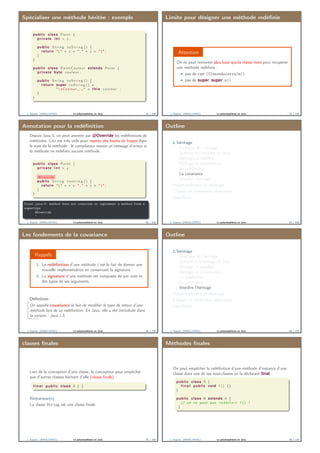 Spécialiser une méthode héritée : exemple
public class Point {
private i n t x , y ;
. . .
public S t r i n g t o S t r i n g () {
return " ( " + x + " , " + y + " ) " ;
}
}
public class PointCouleur extends Point {
private byte c o u l e u r ;
. . .
public S t r i n g t o S t r i n g () {
return super . t o S t r i n g () +
" nCouleur ␣ : ␣" + this . c o u l e u r ;
}
}
J. Sopena (INRIA/UPMC) Le polymorphisme en Java. 41 / 118
Limite pour désigner une méthode redéﬁnie
Attention
On ne peut remonter plus haut que la classe mère pour récupérer
une méthode redéﬁnie :
pas de cast (ClasseAncetre)m()
pas de super.super.m()
J. Sopena (INRIA/UPMC) Le polymorphisme en Java. 42 / 118
Annotation pour la redéﬁnition
Depuis Java 5, on peut annoter par @Override les redéﬁnitions de
méthodes. Ceci est très utile pour repérer des fautes de frappe dans
le nom de la méthode : le compilateur envoie un message d’erreur si
la méthode ne redéﬁnit aucune méthode.
public class Point {
private i n t x , y ;
. . .
@Override
public S t r i n g t o s t r i n g () {
return " ( " + x + " , " + y + " ) " ;
}
}
Point.java:3: method does not override or implement a method from a
supertype
@Override
ˆ
J. Sopena (INRIA/UPMC) Le polymorphisme en Java. 43 / 118
Outline
L’héritage
Principes de l’héritage
Syntaxe de l’héritage en Java
Héritage et visibilité
Héritage et construction
La redéﬁnition
La covariance
Interdire l’héritage
Polymorphisme et héritage
Classes et méthodes abstraites
Interfaces
J. Sopena (INRIA/UPMC) Le polymorphisme en Java. 44 / 118
Les fondements de la covariance
Rappels
1. La redéﬁnition d’une méthode c’est le fait de donner une
nouvelle implémentation en conservant la signature.
2. La signature d’une méthode est composée de son nom et
des types de ses arguments.
Déﬁnition
On appelle covariance le fait de modiﬁer le type de retour d’une
méthode lors de sa redéﬁnition. En Java, elle a été introduite dans
la version : Java 1.5.
J. Sopena (INRIA/UPMC) Le polymorphisme en Java. 45 / 118
Outline
L’héritage
Principes de l’héritage
Syntaxe de l’héritage en Java
Héritage et visibilité
Héritage et construction
La redéﬁnition
La covariance
Interdire l’héritage
Polymorphisme et héritage
Classes et méthodes abstraites
Interfaces
J. Sopena (INRIA/UPMC) Le polymorphisme en Java. 46 / 118
classes ﬁnales
Lors de la conception d’une classe, le concepteur peut empêcher
que d’autres classes héritent d’elle (classe ﬁnale).
f i n a l public class A { }
Remarque(s)
La classe String est une classe ﬁnale.
J. Sopena (INRIA/UPMC) Le polymorphisme en Java. 47 / 118
Méthodes ﬁnales
On peut empêcher la redéﬁnition d’une méthode d’instance d’une
classe dans une de ses sous-classes en la déclarant ﬁnal.
public class A {
f i n a l public void f () {}
}
public class B extends A {
// on ne peut pas r e d é f i n i r f () !
}
J. Sopena (INRIA/UPMC) Le polymorphisme en Java. 48 / 118
 