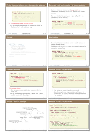 Écrire du code polymorphe : la mauvaise solution
public class Cage {
public void a c c u e i l l i r ( Lion l ) {
. . .
}
public void a c c u e i l l i r ( Singe s ) {
. . .
}
}
Ici, la surcharge est une très mauvaise solution
Si une nouvelle espèce animale doit être prise en compte, il
faudra modiﬁer le code de la classe Cage
J. Sopena (INRIA/UPMC) Le polymorphisme en Java. 57 / 118
Écrire du code polymorphe : la bonne solution
La bonne solution consiste à utiliser le polymorphisme, en
implémentant une méthode acceuillir générique pour tout les
animaux.
Son paramètre étant de type Animal on pourra l’appeler avec une
référence de Lion ou de Singe.
public class Cage {
public void a c c u e i l l i r ( Animal a ) {
System . out . p r i n t l n ( a . getNom ( ) + " e s t ␣en␣ cage " ) ;
. . .
}
}
J. Sopena (INRIA/UPMC) Le polymorphisme en Java. 58 / 118
Outline
L’héritage
Polymorphisme et héritage
Principes du polymorphisme
Protocoles et polymorphisme
Les protocoles standards
Downcasting : la ﬁn du polymorphisme.
Le polymorphisme impose des limites à l’héritage
Classes et méthodes abstraites
Interfaces
J. Sopena (INRIA/UPMC) Le polymorphisme en Java. 59 / 118
Motivation
Nouvelle spéciﬁcation à prendre en compte : tous les animaux ne
peuvent pas aller en cage
La méthode Cage.accueillir() doit être à même de détecter les
animaux ne pouvant l’être
public class Zoo {
public s t a t i c void main ( S t r i n g [ ] args ) {
Cage uneCage1 = new Cage ( . . . ) ;
Homme unHomme = new Homme ( . . . ) ;
uneCage . a c c u e i l l i r (unHomme ) ; =⇒ il refuse !!!
}
}
J. Sopena (INRIA/UPMC) Le polymorphisme en Java. 60 / 118
Première solution
public class Cage {
. . .
public void a c c u e i l l i r ( Animal a ) {
i f ( a instanceof Homme )
System . out . p r i n t l n ( a . getNom ( )
+ " r e f u s e ␣d ’ a l l e r ␣en␣ cage " ) ;
return ;
. . .
}
}
Très mauvaise solution
Des connaissances propres à la classe Homme sont dans la
classe Cage
si une nouvelle espèce animale refuse d’aller en cage, il faudra
modiﬁer le code de la classe Cage
J. Sopena (INRIA/UPMC) Le polymorphisme en Java. 61 / 118
Mise en place d’un protocole
public class Cage {
. . .
public void a c c u e i l l i r ( Animal a ) {
i f ( ! a . supporteCage ( ) ) {
System . out . p r i n t ( a . getNom ( ) ) ;
System . out . p r i n t l n ( "␣ r e f u s e ␣d ’ a l l e r ␣en␣ cage " ) ;
return ;
}
. . .
}
}
Tout animal doit pouvoir répondre à ce protocole
Nous allons implémenter le protocole dans la hiérarchie de
racine Animal, en utilisant l’héritage et en spécialisant lorsque
c’est nécessaire
J. Sopena (INRIA/UPMC) Le polymorphisme en Java. 62 / 118
Vue de l’arbre d’héritage
Animal
supporteCage()
⇒ false
Vertébré
supporteCage()
⇒ true
Invertébré
Mammifère Poisson
supporteCage()
⇒ false
Homme
supporteCage()
⇒ false
Lion
J. Sopena (INRIA/UPMC) Le polymorphisme en Java. 63 / 118
Mise en place d’un protocole
public class Animal {
. . .
public boolean supporteCage () { return f a l s e ; }
}
public class Vertébré extends Animal {
. . .
public boolean supporteCage () { return true ; }
}
public class Homme extends Mammifère {
. . .
public boolean supporteCage () { return f a l s e ; }
}
public class Zoo {
public s t a t i c void main ( S t r i n g [ ] args ) {
Cage uneCage1 = new Cage ( . . . ) ;
uneCage1 . a c c u e i l l i r (new Lion ( . . . ) ) ;
// Génère un appel à Vertébré . supporteCage ( ) ;
}
}
J. Sopena (INRIA/UPMC) Le polymorphisme en Java. 64 / 118
 