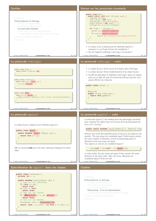 Outline
L’héritage
Polymorphisme et héritage
Principes du polymorphisme
Protocoles et polymorphisme
Les protocoles standards
Downcasting : la ﬁn du polymorphisme.
Le polymorphisme impose des limites à l’héritage
Classes et méthodes abstraites
Interfaces
J. Sopena (INRIA/UPMC) Le polymorphisme en Java. 65 / 118
Retour sur les protocoles standards
public class Zoo {
public s t a t i c void main ( S t r i n g [ ] args ) {
Cage [ 1 0 ] l e s C a g e s ;
Lion unLion = new Lion ( . . . ) ;
l e s C a g e s [ 0 ] . a c c u e i l l i r ( unLion ) ;
Singe unSinge = new Singe ( . . . ) ;
l e s C a g e s [ 1 ] . a c c u e i l l i r ( unSinge ) ;
for ( Cage c : l e s C a g e s ) {
System . out . println(c.contenu()) ;
i f ( unLion . equals(c.contenu())
System . out . p r i n t l n ( "J ’ a i ␣ trouve ␣ l e ␣ l i o n " ) ;
}
}
}
La classe Lion ne dispose pas de méthode equals(),
pourquoi n’y a-t-il pas d’erreur de compilation ?
Où est l’appel la méthode toString() de Animal ?
J. Sopena (INRIA/UPMC) Le polymorphisme en Java. 66 / 118
Le protocole toString()
p u b l i c c l a s s System {
p u b l i c s t a t i c P rin tStream out ;
. . .
}
p u b l i c c l a s s P rintStream {
p u b l i c v o i d p r i n t ( Object arg ) {
p r i n t ( arg . toString() ) ; }
. . .
}
p u b l i c c l a s s Object {
p u b l i c S t r i n g toString ( ) {
r e t u r n g e t C l a s s ( ) . getName ( ) + "@" + I n t e g e r . t o H e x S t r i n g ( hashCode ( ) ) ;
}
. . .
}
J. Sopena (INRIA/UPMC) Le polymorphisme en Java. 67 / 118
Le protocole toString() – suite
La classe Object est la racine de l’unique arbre d’héritage
La classe Animal hérite (implicitement) de la classe Object
Il suﬃt de spécialiser la méthode toString() dans vos classes
pour qu’un objet de type PrintStream (tel que System.out)
puisse aﬃcher vos instances
public class Animal {
. . .
@Override
public S t r i n g t o S t r i n g () {
return this . getNom () ;
}
}
J. Sopena (INRIA/UPMC) Le polymorphisme en Java. 68 / 118
Le protocole equals()
La classe Object dispose d’une méthode equals()
public class Object {
public boolean equals ( Object arg ) {
return this == arg ;
}
. . .
}
Elle ne retourne true que si les deux références désignent le même
objet
J. Sopena (INRIA/UPMC) Le polymorphisme en Java. 69 / 118
Le protocole equals() – suite
Le protocole equals() est employé dans les paquetages standards
pour comparer les objets entre eux Extrait de la documentation de
java.util.Arrays :
public s t a t i c boolean equ als ( Object [ ] a , Object [ ] a2 )
Returns true if the two speciﬁed arrays of Objects are equal to one
another. The two arrays are considered equal if both arrays contain
the same number of elements, and all corresponding pairs of
elements in the two arrays are equal.
Two objects e1 and e2 are considered equal if
( e1==null ? e2==null : e1 . equals ( e2 ))
In other words, the two arrays are equal if they contain the same
elements in the same order. Also, two array references are
considered equal if both are null.
J. Sopena (INRIA/UPMC) Le polymorphisme en Java. 70 / 118
Spécialisation de equals() dans vos classes
public class Coordonnée {
private i n t x , y ;
. . .
public boolean equ al s ( Object obj ) {
// t e s t sur l e s r é f é r e n c e s
i f ( this == obj )
return true ;
i f ( obj == null )
return false ;
// t e s t sur l e s c l a s s e s
i f ( this.getClass () != obj . getClass ( ) )
return false ;
// t e s t sur l e s données
Coordonnée other = (Coordonnée) obj ;
return ( this . x == other . x && this . y == other . y ) ;
}
}
J. Sopena (INRIA/UPMC) Le polymorphisme en Java. 71 / 118
Outline
L’héritage
Polymorphisme et héritage
Principes du polymorphisme
Protocoles et polymorphisme
Les protocoles standards
Downcasting : la ﬁn du polymorphisme.
Le polymorphisme impose des limites à l’héritage
Classes et méthodes abstraites
Interfaces
J. Sopena (INRIA/UPMC) Le polymorphisme en Java. 72 / 118
 