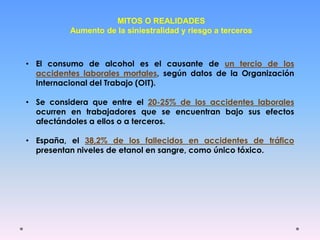 MITOS O REALIDADES
Aumento de la siniestralidad y riesgo a terceros
• El consumo de alcohol es el causante de un tercio de los
accidentes laborales mortales, según datos de la Organización
Internacional del Trabajo (OIT).
• Se considera que entre el 20-25% de los accidentes laborales
ocurren en trabajadores que se encuentran bajo sus efectos
afectándoles a ellos o a terceros.
• España, el 38,2% de los fallecidos en accidentes de tráfico
presentan niveles de etanol en sangre, como único tóxico.
 