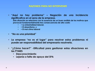 RAZONES PARA NO INTERVENIR
• “Aquí no hay problema” – Negación de una incidencia
significativa en el seno de la empresa.
Esta situación se relaciona con la ausencia de un buen análisis de los motivos que
provocan fundamentalmente tres consecuencias de alto coste:
• • La siniestralidad laboral.
• • El absentismo, y
• • El mal clima laboral
• “No es una prioridad”
• La empresa “no es el lugar” para resolver estos problemas ni
puede ser responsabilidad del empresario resolverla.
• “¿Cómo hacer?” -Dificultad para gestionar estas situaciones en
las PYMES
• Desconocimiento
• Lejanía o falta de apoyo del SPA
 
