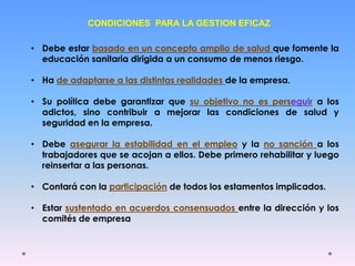 CONDICIONES PARA LA GESTION EFICAZ
• Debe estar basado en un concepto amplio de salud que fomente la
educación sanitaria dirigida a un consumo de menos riesgo.
• Ha de adaptarse a las distintas realidades de la empresa.
• Su política debe garantizar que su objetivo no es perseguir a los
adictos, sino contribuir a mejorar las condiciones de salud y
seguridad en la empresa.
• Debe asegurar la estabilidad en el empleo y la no sanción a los
trabajadores que se acojan a ellos. Debe primero rehabilitar y luego
reinsertar a las personas.
• Contará con la participación de todos los estamentos implicados.
• Estar sustentado en acuerdos consensuados entre la dirección y los
comités de empresa
 