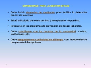 CONDICIONES PARA LA GESTION EFICAZ
• Debe incluir elementos de mediación para facilitar la detección
precoz de los casos.
• Estará articulado de forma positiva y transparente, no punitiva.
• Integrarse en los programas de prevención de riesgos laborales.
• Debe coordinarse con los recursos de la comunidad: centros,
instituciones, etc.
• Debe asegurarse una continuidad en el tiempo, con independencia
de que sufra interrupciones
 