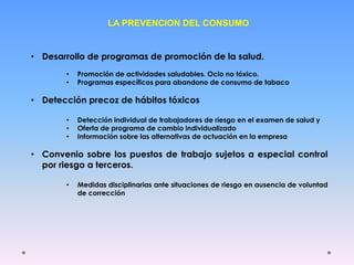 LA PREVENCION DEL CONSUMO
• Desarrollo de programas de promoción de la salud.
• Promoción de actividades saludables. Ocio no tóxico.
• Programas específicos para abandono de consumo de tabaco
• Detección precoz de hábitos tóxicos
• Detección individual de trabajadores de riesgo en el examen de salud y
• Oferta de programa de cambio individualizado
• Información sobre las alternativas de actuación en la empresa
• Convenio sobre los puestos de trabajo sujetos a especial control
por riesgo a terceros.
• Medidas disciplinarias ante situaciones de riesgo en ausencia de voluntad
de corrección
 