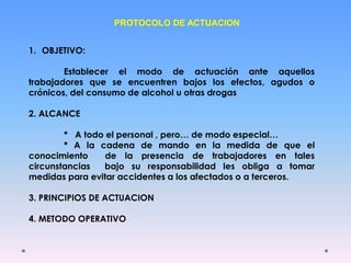PROTOCOLO DE ACTUACION
1. OBJETIVO:
Establecer el modo de actuación ante aquellos
trabajadores que se encuentren bajos los efectos, agudos o
crónicos, del consumo de alcohol u otras drogas
2. ALCANCE
* A todo el personal , pero… de modo especial…
* A la cadena de mando en la medida de que el
conocimiento de la presencia de trabajadores en tales
circunstancias bajo su responsabilidad les obliga a tomar
medidas para evitar accidentes a los afectados o a terceros.
3. PRINCIPIOS DE ACTUACION
4. METODO OPERATIVO
 