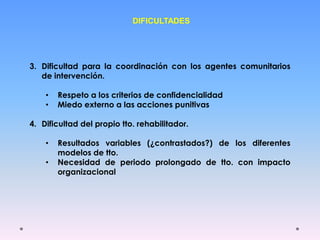 DIFICULTADES
3. Dificultad para la coordinación con los agentes comunitarios
de intervención.
• Respeto a los criterios de confidencialidad
• Miedo externo a las acciones punitivas
4. Dificultad del propio tto. rehabilitador.
• Resultados variables (¿contrastados?) de los diferentes
modelos de tto.
• Necesidad de periodo prolongado de tto. con impacto
organizacional
 