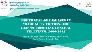 PORTRAYAL OF DISEASES IN
MEDICAL TV FICTION: THE
CASE OF HOSPITAL CENTRAL
(TELECINCO, 2000-2012)
Beatriz González de Garay, Francisco Javier Frutos,
Marta Cerezo, Irene del Arco
Technological Ecosystems for
Enhancing Multiculturality
Salamanca, 3rd November 2016
Track 15: Communication, Education and Health
Promotion
 