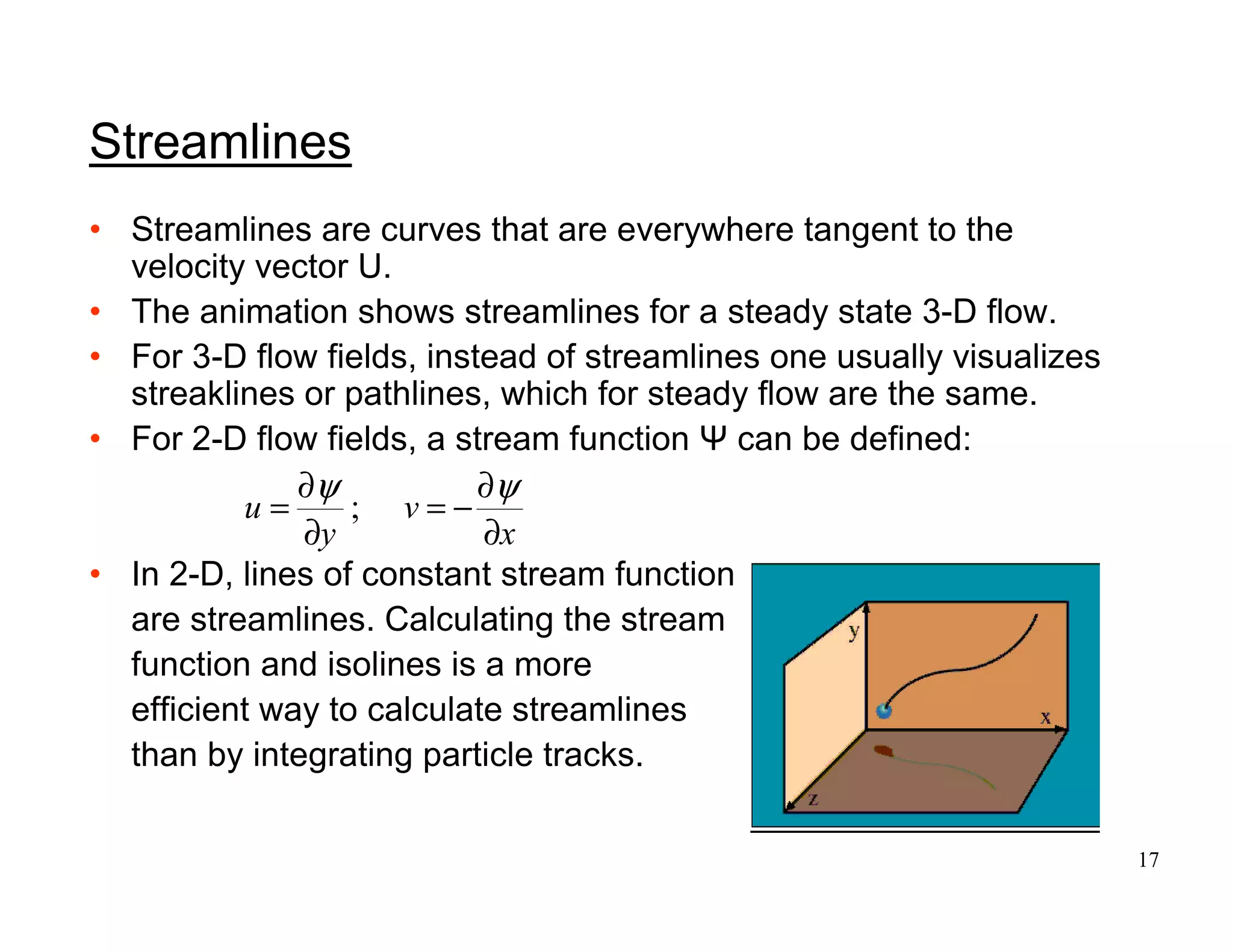 17
Streamlines
• Streamlines are curves that are everywhere tangent to the
velocity vector U.
• The animation shows streamlines for a steady state 3-D flow.
• For 3-D flow fields, instead of streamlines one usually visualizes
streaklines or pathlines, which for steady flow are the same.
• For 2-D flow fields, a stream function Ψ can be defined:
• In 2-D, lines of constant stream function
are streamlines. Calculating the stream
function and isolines is a more
efficient way to calculate streamlines
than by integrating particle tracks.
x
v
y
u
∂
∂
−=
∂
∂
=
ψψ
;
 