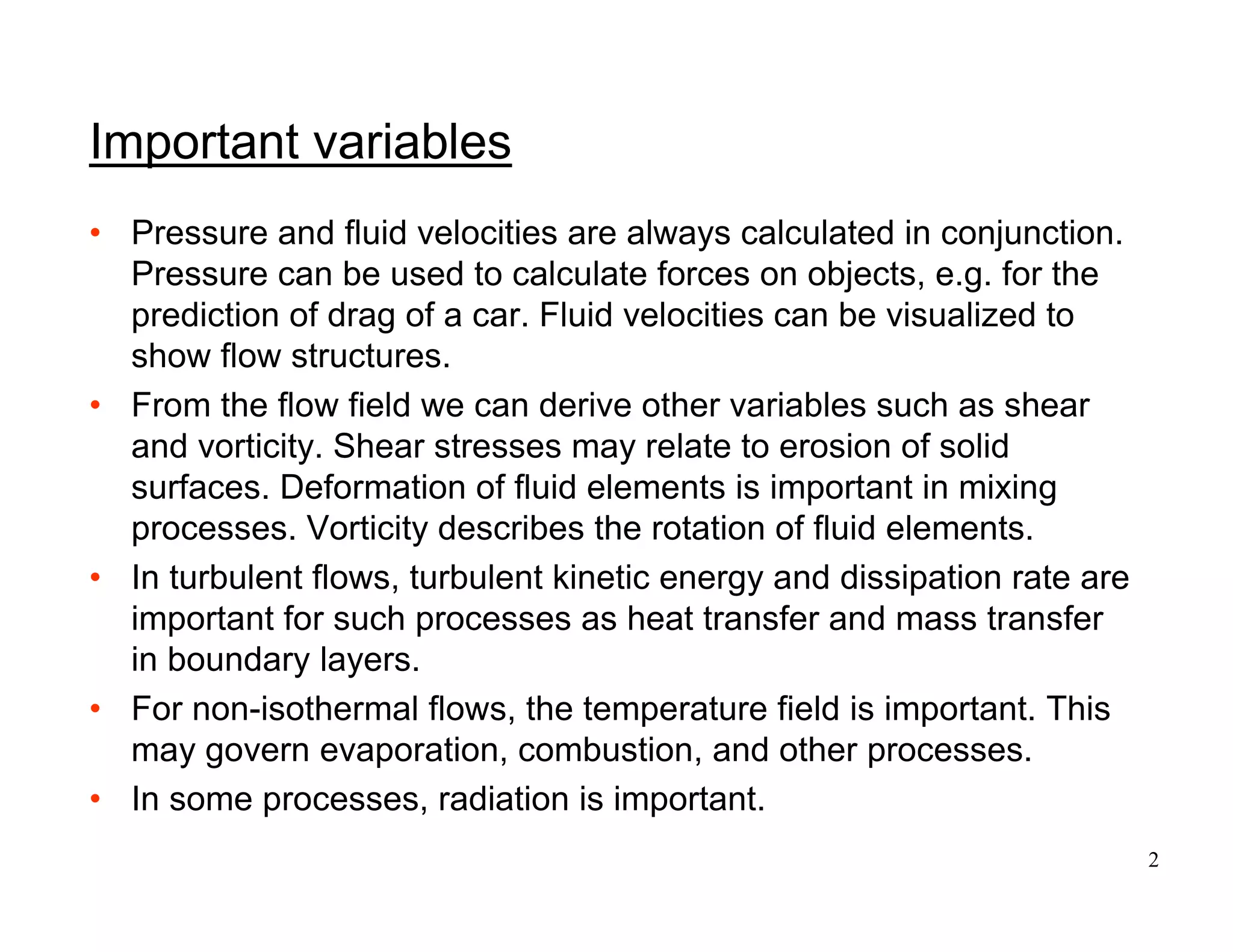 2
Important variables
• Pressure and fluid velocities are always calculated in conjunction.
Pressure can be used to calculate forces on objects, e.g. for the
prediction of drag of a car. Fluid velocities can be visualized to
show flow structures.
• From the flow field we can derive other variables such as shear
and vorticity. Shear stresses may relate to erosion of solid
surfaces. Deformation of fluid elements is important in mixing
processes. Vorticity describes the rotation of fluid elements.
• In turbulent flows, turbulent kinetic energy and dissipation rate are
important for such processes as heat transfer and mass transfer
in boundary layers.
• For non-isothermal flows, the temperature field is important. This
may govern evaporation, combustion, and other processes.
• In some processes, radiation is important.
 