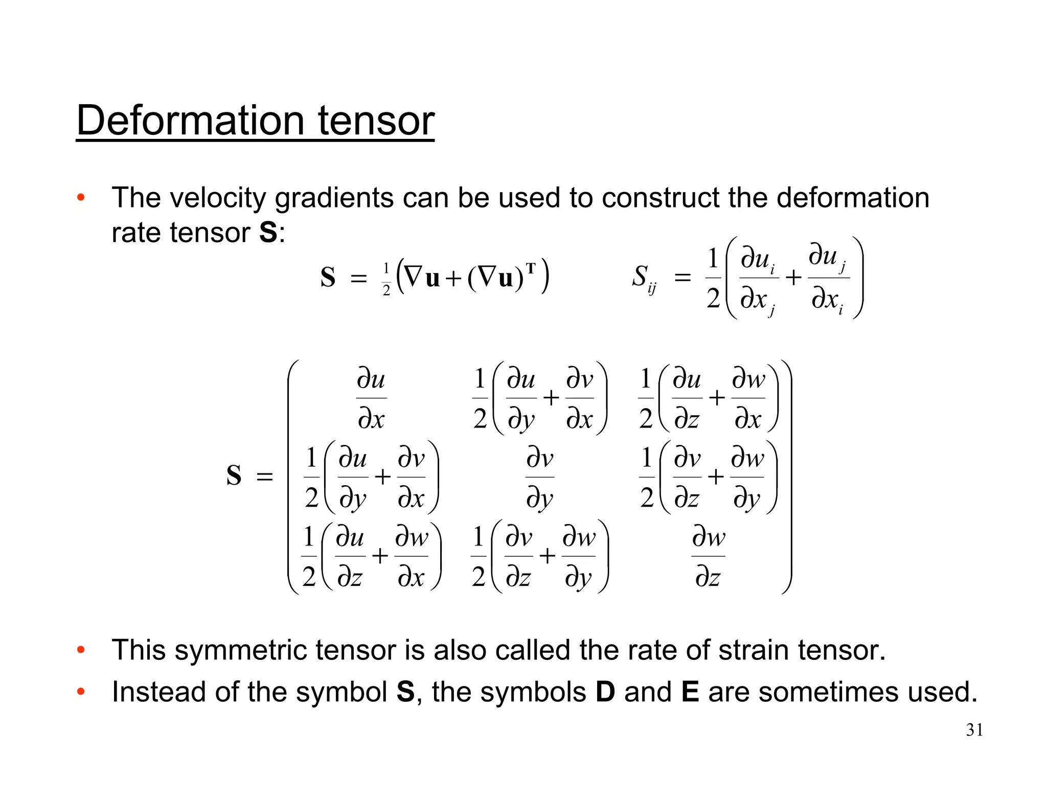 31
Deformation tensor
• The velocity gradients can be used to construct the deformation
rate tensor S:
• This symmetric tensor is also called the rate of strain tensor.
• Instead of the symbol S, the symbols D and E are sometimes used.
( )T
uuS )(2
1
∇+∇=


















∂
∂






∂
∂
+
∂
∂






∂
∂
+
∂
∂






∂
∂
+
∂
∂
∂
∂






∂
∂
+
∂
∂






∂
∂
+
∂
∂






∂
∂
+
∂
∂
∂
∂
=
z
w
y
w
z
v
x
w
z
u
y
w
z
v
y
v
x
v
y
u
x
w
z
u
x
v
y
u
x
u
2
1
2
1
2
1
2
1
2
1
2
1
S








∂
∂
+
∂
∂
=
i
j
j
i
ij
x
u
x
u
S
2
1
 