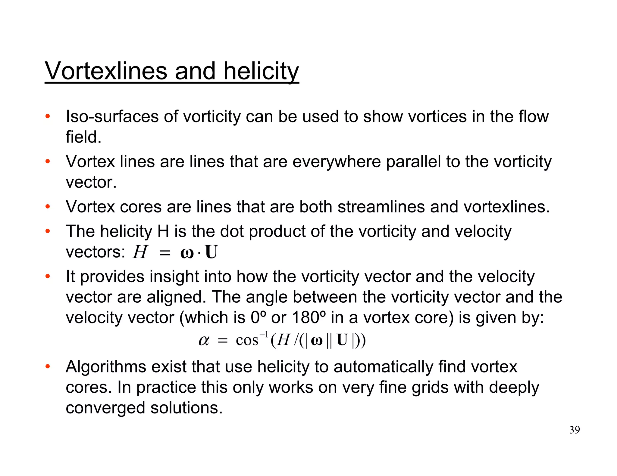 39
H = ⋅ω U
|))||/(|(cos 1
UωH−
=α
Vortexlines and helicity
• Iso-surfaces of vorticity can be used to show vortices in the flow
field.
• Vortex lines are lines that are everywhere parallel to the vorticity
vector.
• Vortex cores are lines that are both streamlines and vortexlines.
• The helicity H is the dot product of the vorticity and velocity
vectors:
• It provides insight into how the vorticity vector and the velocity
vector are aligned. The angle between the vorticity vector and the
velocity vector (which is 0º or 180º in a vortex core) is given by:
• Algorithms exist that use helicity to automatically find vortex
cores. In practice this only works on very fine grids with deeply
converged solutions.
 