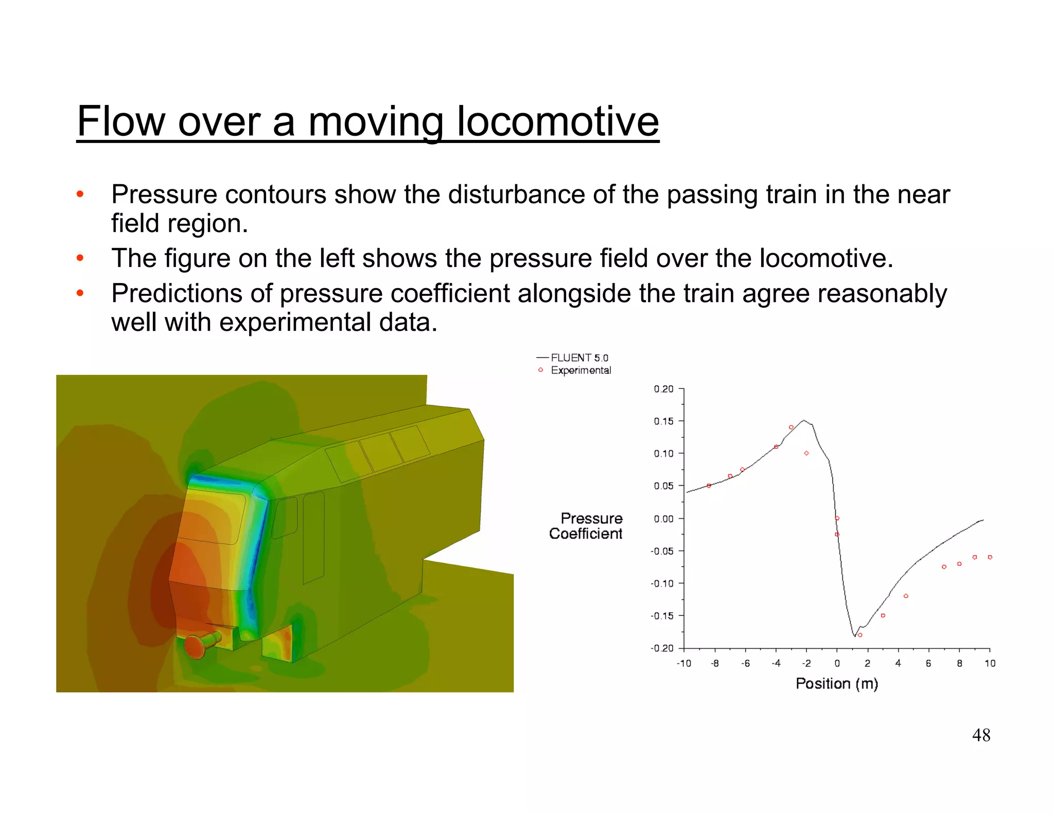 48
• Pressure contours show the disturbance of the passing train in the near
field region.
• The figure on the left shows the pressure field over the locomotive.
• Predictions of pressure coefficient alongside the train agree reasonably
well with experimental data.
Flow over a moving locomotive
 