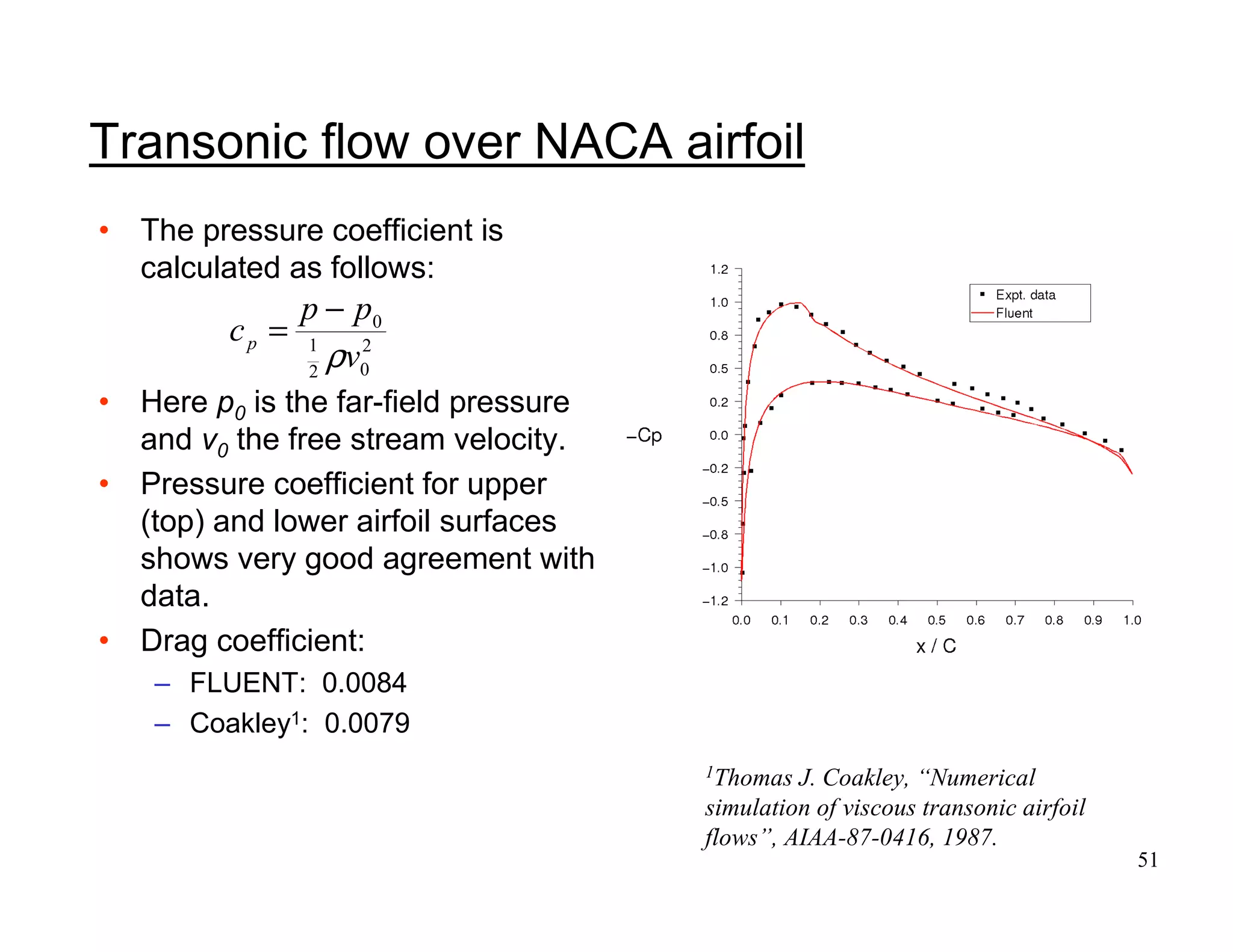 51
• The pressure coefficient is
calculated as follows:
• Here p0 is the far-field pressure
and v0 the free stream velocity.
• Pressure coefficient for upper
(top) and lower airfoil surfaces
shows very good agreement with
data.
• Drag coefficient:
– FLUENT: 0.0084
– Coakley1: 0.0079
1Thomas J. Coakley, “Numerical
simulation of viscous transonic airfoil
flows”, AIAA-87-0416, 1987.
Transonic flow over NACA airfoil
2
02
1
0
v
pp
cp
ρ
−
=
 