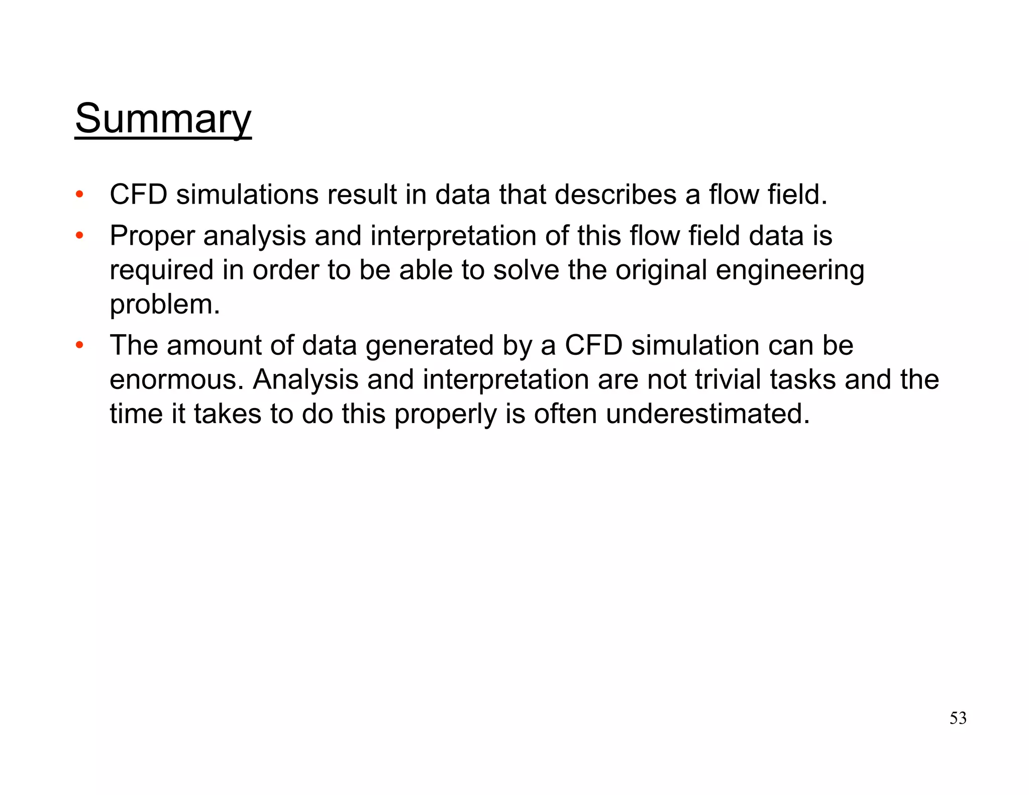 53
Summary
• CFD simulations result in data that describes a flow field.
• Proper analysis and interpretation of this flow field data is
required in order to be able to solve the original engineering
problem.
• The amount of data generated by a CFD simulation can be
enormous. Analysis and interpretation are not trivial tasks and the
time it takes to do this properly is often underestimated.
 