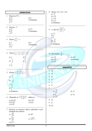 EXERCÍCIOS                                  8   Efetue: 3 2 + 5 2 − 3 8
                                                                                   a) 2
1   Resolva:(23)4=                                                                 b) 2 2
    a) 27                                                  d) 2                    c) 3 2
    b) 212                                                 e) Nenhuma.             d) 2 3
    c) 2-1                                                                         e) Nenhuma.

                           4
2   Resolva: 22                                                                                               0
                                                                                                     3
                                                                                                         a
    a) 28                                                  d) 216              9   o valor de                   é:
    b) 26                                                  e) Nenhuma.                            
                                                                                                  
                                                                                                      3
                                                                                                        a 
                                                                                                          
    c) 22                                                                          a) 3 a
                                                                                   b) a
                           0                                                       c) 1
    Efetue:   − 1 =
              3
3                                                                                       a3
                   4                                                             d)
                                                                                         3
    a) 1                                                   d) 2
    b) –1                                                  e) Nenhuma.             e) Nenhuma.
    c) 0

                                                2          −1
            1     2  5 
    Efetue:  .  −  −    :   =
                                  3
4                                                                                                  8
             4    3      6      2                                      10 Racionalize            =
                                                                                                       2
         1                                          3
    a)                                     d)                                      a) 3 2                              d) 8 2
         3                                          2
             2                                      9
                                                                                   b) 4 2                              e) nenhuma
    b) –                                   e)                                      c) 2 2
             3                                      4
         2
    c)
         3
                                                                                                          GABARITO

                               2                                               1   B
    Efetue:  −  .   + =
               2  3 1
5           
             3  4 4                                                        2   D
           2
    a)   −                                                                     3   C
           3
    b)   −
            1                                                                  4   C
           12
                                                                               5   C
          7
    c)
         12                                                                    6   C
         3
    d)                                                                         7
         2
                                                                                              3
    e) Nenhuma.                                                                         a)                             d) 3
                                                                                              2
                                                                                                                            12
                                                                                        b) 2                           e)        a
                                      −6             −7
                  2.10 .8.10                                                            c) m5
6   Efetuando-se:                                         , obtém-se:
                     4.10−8
    a) 0,4.10         -5
                                                           d) 4.105            8   B
    b) 4.1021                                              e) n.d.a            9   C
    c) 4.10-5
                                                                               10 B

7   Resolva os exercícios abaixo, aplicando as pro-
    priedades dos radicais:
             18
    a)                                                     d) 8 81
             12
         3
             16                                                  3
    b)    3
                                                           e)        a =
              2
    c) ( m)5 =

Editora Exato                                                              6
 