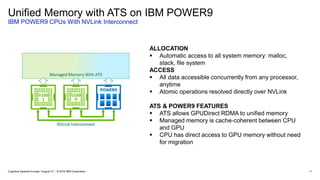 Unified Memory with ATS on IBM POWER9
IBM POWER9 CPUs With NVLink Interconnect
11
ALLOCATION
 Automatic access to all system memory: malloc,
stack, file system
ACCESS
 All data accessible concurrently from any processor,
anytime
 Atomic operations resolved directly over NVLink
ATS & POWER9 FEATURES
 ATS allows GPUDirect RDMA to unified memory
 Managed memory is cache-coherent between CPU
and GPU
 CPU has direct access to GPU memory without need
for migration
Cognitive Systems Europe / August 31 / © 2018 IBM Corporation
 