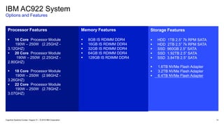 IBM AC922 System
Options and Features
14
Processor Features
 16 Core Processor Module
190W – 250W (2.25GHZ -
3.12GHZ)
 20 Core Processor Module
190W – 250W (2.25GHZ -
2.80GHZ)
 18 Core Processor Module
190W – 250W (2.98GHZ -
3.26GHZ)
 22 Core Processor Module
190W – 250W (2.78GHZ -
3.07GHZ)
Memory Features
 8GB IS RDIMM DDR4
 16GB IS RDIMM DDR4
 32GB IS RDIMM DDR4
 64GB IS RDIMM DDR4
 128GB IS RDIMM DDR4
Storage Features
 HDD 1TB 2.5” 7k RPM SATA
 HDD 2TB 2.5” 7k RPM SATA
 SSD 960GB 2.5” SATA
 SSD 1.92TB 2.5” SATA
 SSD 3.84TB 2.5” SATA
 1.6TB NVMe Flash Adapter
 3.2TB NVMe Flash Adapter
 6.4TB NVMe Flash Adapter
Cognitive Systems Europe / August 31 / © 2018 IBM Corporation
 