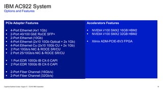 16
PCIe Adapter Features
 4-Port Ethernet (4x1 1Gb)
 2-Port 40/100 GbE RoCE SFP+
 2-Port Ethernet (10Gb)
 4-Port Ethernet (2x10 10Gb Optical + 2x 1Gb)
 4-Port Ethernet Cu (2x10 10Gb CU + 2x 1Gb)
 2 Port 10Gb/s NIC & ROCE SR/CU
 2 Port 25/10Gb/s NIC & ROCE SR/CU
 1 Port EDR 100Gb IB CX-5 CAPI
 2 Port EDR 100Gb IB CX-5 CAPI
 2-Port Fiber Channel (16Gb/s)
 2-Port Fiber Channel (32Gb/s)
Accelerators Features
 NVIDIA V100 SMX2 16GB HBM2
 NVIDIA V100 SMX2 32GB HBM2
 Xilinix ADM-PCIE-8V3 FPGA
IBM AC922 System
Options and Features
Cognitive Systems Europe / August 31 / © 2018 IBM Corporation
 