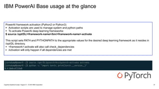 IBM PowerAI Base usage at the glance
27
PowerAI framework activation (Python2 or Python3)
 Activation scripts are used to manage system and python paths
 To activate PowerAI deep learning frameworks:
$ source /opt/DL/<framework-name>/bin/<framework-name>-activate
This script sets PATH and PYTHONPATH to the appropriate values for the desired deep learning framework as it resides in
/opt/DL directory.
 <framework>-activate will also call check_dependencies
 Activation will only happen if all dependencies are met
Cognitive Systems Europe / August 31 / © 2018 IBM Corporation
 