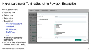 Hyper-parameter Tuning/Search in PowerAI Enterprise
41
Hyper-parameters
– Learning rate
– Decay rate
– Batch size
– Optimizer:
 GradientDecedent,
 Adadelta,
 Momentum,
 RMSProp
 …..
– Momentum (for some
optimizers)
– LSTM hidden unit size (for
models which use LSTM)
Cognitive Systems Europe / August 31 / © 2018 IBM Corporation
 