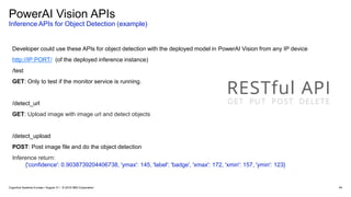 PowerAI Vision APIs
Inference APIs for Object Detection (example)
54
Developer could use these APIs for object detection with the deployed model in PowerAI Vision from any IP device
http://IP:PORT/ (of the deployed inference instance)
/test
GET: Only to test if the monitor service is running.
/detect_url
GET: Upload image with image url and detect objects
/detect_upload
POST: Post image file and do the object detection
Inference return:
{'confidence': 0.9038739204406738, 'ymax': 145, 'label': 'badge', 'xmax': 172, 'xmin': 157, 'ymin': 123}
Cognitive Systems Europe / August 31 / © 2018 IBM Corporation
 