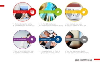 Advertising library Creative alertsGlobal coverage
• Client and competitor activity
• Updated daily and accessible 24/7
• TV, Print & Online Banners
• Full transcripts and translations of copy
• Sent directly to your inbox
• Keep you updated on what’s new
Access anywhere Unlimited usage Smart functionality
• Easy, yet secure automated login
• Anywhere, on desktop or tablet
• A knowledge centre for Client, its
agencies and marketing partners
• Save your searches and playlists
• Create and share research documents
 