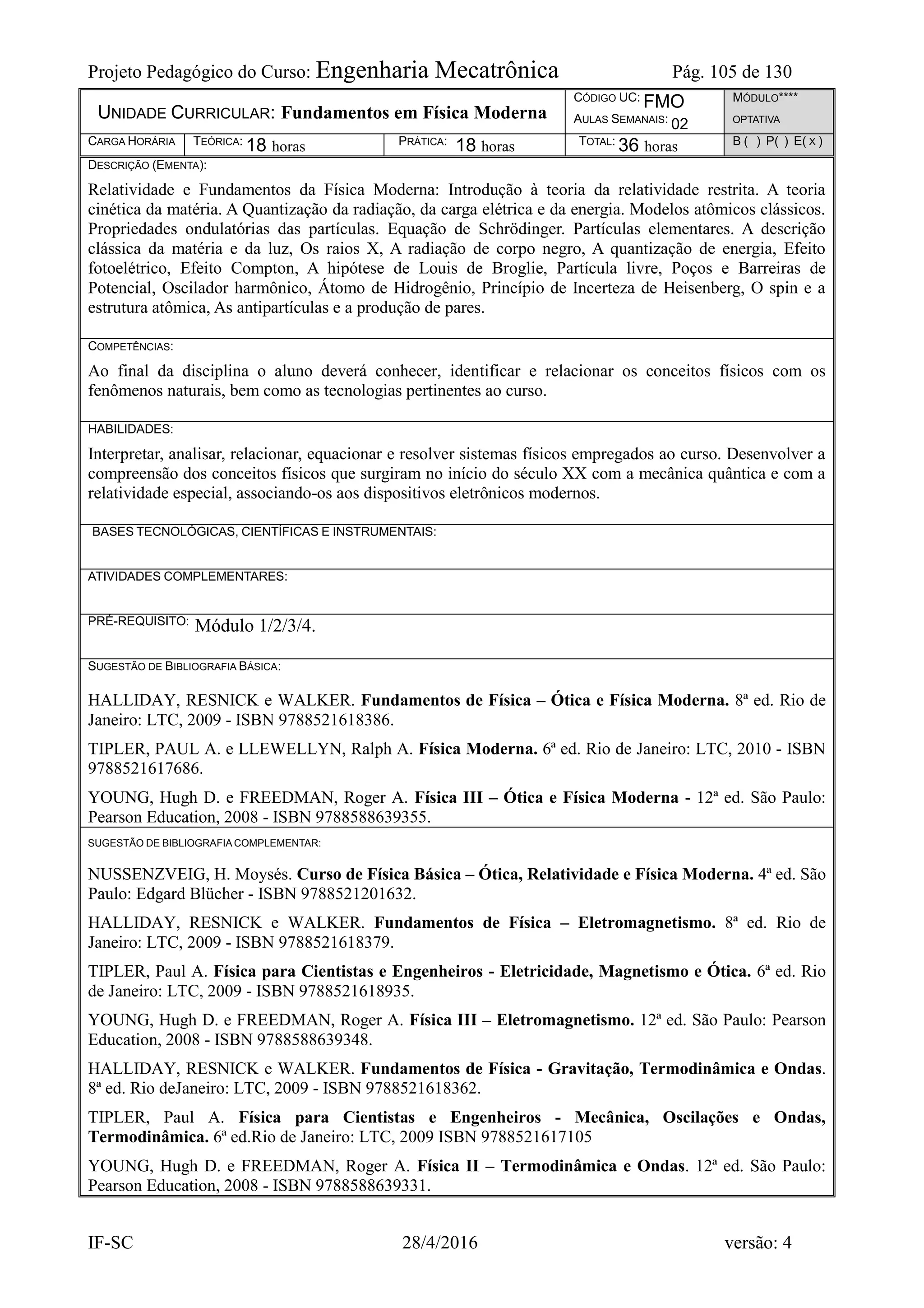 Projeto Pedagógico do Curso: Engenharia Mecatrônica Pág. 105 de 130
IF-SC 28/4/2016 versão: 4
UNIDADE CURRICULAR: Fundamentos em Física Moderna
CÓDIGO UC: FMO
AULAS SEMANAIS: 02
MÓDULO****
OPTATIVA
CARGA HORÁRIA TEÓRICA: 18 horas PRÁTICA: 18 horas TOTAL: 36 horas B ( ) P( ) E( X )
DESCRIÇÃO (EMENTA):
Relatividade e Fundamentos da Física Moderna: Introdução à teoria da relatividade restrita. A teoria
cinética da matéria. A Quantização da radiação, da carga elétrica e da energia. Modelos atômicos clássicos.
Propriedades ondulatórias das partículas. Equação de Schrödinger. Partículas elementares. A descrição
clássica da matéria e da luz, Os raios X, A radiação de corpo negro, A quantização de energia, Efeito
fotoelétrico, Efeito Compton, A hipótese de Louis de Broglie, Partícula livre, Poços e Barreiras de
Potencial, Oscilador harmônico, Átomo de Hidrogênio, Princípio de Incerteza de Heisenberg, O spin e a
estrutura atômica, As antipartículas e a produção de pares.
COMPETÊNCIAS:
Ao final da disciplina o aluno deverá conhecer, identificar e relacionar os conceitos físicos com os
fenômenos naturais, bem como as tecnologias pertinentes ao curso.
HABILIDADES:
Interpretar, analisar, relacionar, equacionar e resolver sistemas físicos empregados ao curso. Desenvolver a
compreensão dos conceitos físicos que surgiram no início do século XX com a mecânica quântica e com a
relatividade especial, associando-os aos dispositivos eletrônicos modernos.
BASES TECNOLÓGICAS, CIENTÍFICAS E INSTRUMENTAIS:
ATIVIDADES COMPLEMENTARES:
PRÉ-REQUISITO: Módulo 1/2/3/4.
SUGESTÃO DE BIBLIOGRAFIA BÁSICA:
HALLIDAY, RESNICK e WALKER. Fundamentos de Física – Ótica e Física Moderna. 8ª ed. Rio de
Janeiro: LTC, 2009 - ISBN 9788521618386.
TIPLER, PAUL A. e LLEWELLYN, Ralph A. Física Moderna. 6ª ed. Rio de Janeiro: LTC, 2010 - ISBN
9788521617686.
YOUNG, Hugh D. e FREEDMAN, Roger A. Física III – Ótica e Física Moderna - 12ª ed. São Paulo:
Pearson Education, 2008 - ISBN 9788588639355.
SUGESTÃO DE BIBLIOGRAFIA COMPLEMENTAR:
NUSSENZVEIG, H. Moysés. Curso de Física Básica – Ótica, Relatividade e Física Moderna. 4ª ed. São
Paulo: Edgard Blücher - ISBN 9788521201632.
HALLIDAY, RESNICK e WALKER. Fundamentos de Física – Eletromagnetismo. 8ª ed. Rio de
Janeiro: LTC, 2009 - ISBN 9788521618379.
TIPLER, Paul A. Física para Cientistas e Engenheiros - Eletricidade, Magnetismo e Ótica. 6ª ed. Rio
de Janeiro: LTC, 2009 - ISBN 9788521618935.
YOUNG, Hugh D. e FREEDMAN, Roger A. Física III – Eletromagnetismo. 12ª ed. São Paulo: Pearson
Education, 2008 - ISBN 9788588639348.
HALLIDAY, RESNICK e WALKER. Fundamentos de Física - Gravitação, Termodinâmica e Ondas.
8ª ed. Rio deJaneiro: LTC, 2009 - ISBN 9788521618362.
TIPLER, Paul A. Física para Cientistas e Engenheiros - Mecânica, Oscilações e Ondas,
Termodinâmica. 6ª ed.Rio de Janeiro: LTC, 2009 ISBN 9788521617105
YOUNG, Hugh D. e FREEDMAN, Roger A. Física II – Termodinâmica e Ondas. 12ª ed. São Paulo:
Pearson Education, 2008 - ISBN 9788588639331.
 