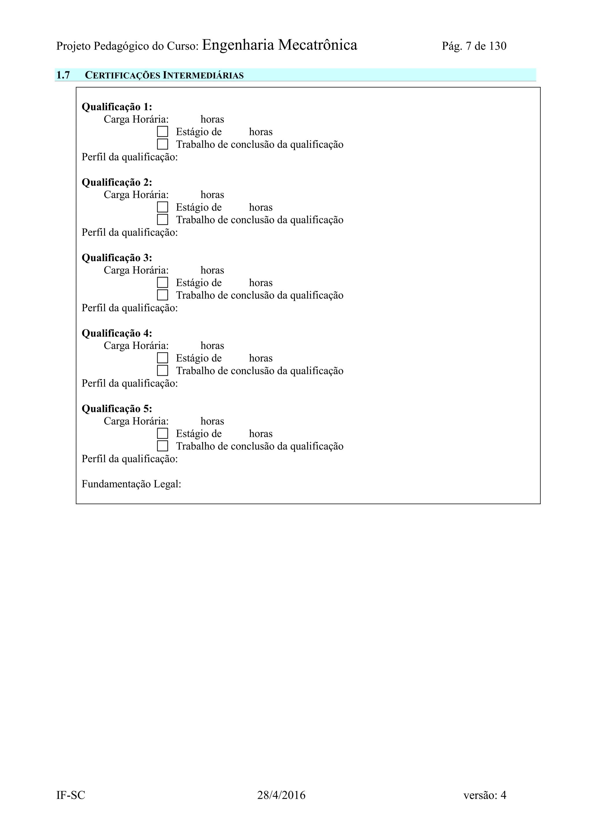 Projeto Pedagógico do Curso: Engenharia Mecatrônica Pág. 7 de 130
IF-SC 28/4/2016 versão: 4
1.7 CERTIFICAÇÕES INTERMEDIÁRIAS
Qualificação 1:
Carga Horária: horas
Estágio de horas
Trabalho de conclusão da qualificação
Perfil da qualificação:
Qualificação 2:
Carga Horária: horas
Estágio de horas
Trabalho de conclusão da qualificação
Perfil da qualificação:
Qualificação 3:
Carga Horária: horas
Estágio de horas
Trabalho de conclusão da qualificação
Perfil da qualificação:
Qualificação 4:
Carga Horária: horas
Estágio de horas
Trabalho de conclusão da qualificação
Perfil da qualificação:
Qualificação 5:
Carga Horária: horas
Estágio de horas
Trabalho de conclusão da qualificação
Perfil da qualificação:
Fundamentação Legal:
 