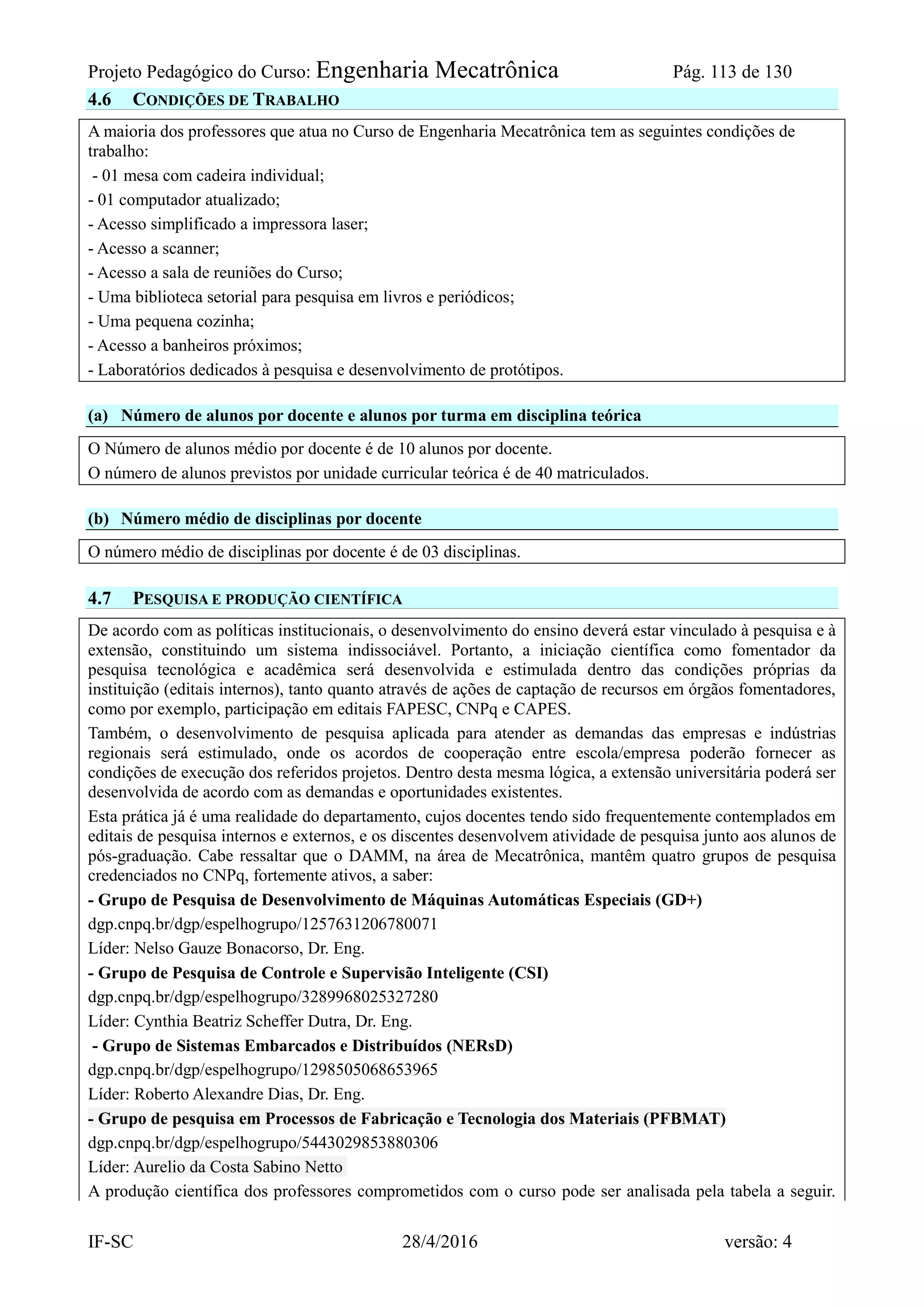 Projeto Pedagógico do Curso: Engenharia Mecatrônica Pág. 113 de 130
IF-SC 28/4/2016 versão: 4
4.6 CONDIÇÕES DE TRABALHO
A maioria dos professores que atua no Curso de Engenharia Mecatrônica tem as seguintes condições de
trabalho:
- 01 mesa com cadeira individual;
- 01 computador atualizado;
- Acesso simplificado a impressora laser;
- Acesso a scanner;
- Acesso a sala de reuniões do Curso;
- Uma biblioteca setorial para pesquisa em livros e periódicos;
- Uma pequena cozinha;
- Acesso a banheiros próximos;
- Laboratórios dedicados à pesquisa e desenvolvimento de protótipos.
(a) Número de alunos por docente e alunos por turma em disciplina teórica
O Número de alunos médio por docente é de 10 alunos por docente.
O número de alunos previstos por unidade curricular teórica é de 40 matriculados.
(b) Número médio de disciplinas por docente
O número médio de disciplinas por docente é de 03 disciplinas.
4.7 PESQUISA E PRODUÇÃO CIENTÍFICA
De acordo com as políticas institucionais, o desenvolvimento do ensino deverá estar vinculado à pesquisa e à
extensão, constituindo um sistema indissociável. Portanto, a iniciação científica como fomentador da
pesquisa tecnológica e acadêmica será desenvolvida e estimulada dentro das condições próprias da
instituição (editais internos), tanto quanto através de ações de captação de recursos em órgãos fomentadores,
como por exemplo, participação em editais FAPESC, CNPq e CAPES.
Também, o desenvolvimento de pesquisa aplicada para atender as demandas das empresas e indústrias
regionais será estimulado, onde os acordos de cooperação entre escola/empresa poderão fornecer as
condições de execução dos referidos projetos. Dentro desta mesma lógica, a extensão universitária poderá ser
desenvolvida de acordo com as demandas e oportunidades existentes.
Esta prática já é uma realidade do departamento, cujos docentes tendo sido frequentemente contemplados em
editais de pesquisa internos e externos, e os discentes desenvolvem atividade de pesquisa junto aos alunos de
pós-graduação. Cabe ressaltar que o DAMM, na área de Mecatrônica, mantêm quatro grupos de pesquisa
credenciados no CNPq, fortemente ativos, a saber:
- Grupo de Pesquisa de Desenvolvimento de Máquinas Automáticas Especiais (GD+)
dgp.cnpq.br/dgp/espelhogrupo/1257631206780071
Líder: Nelso Gauze Bonacorso, Dr. Eng.
- Grupo de Pesquisa de Controle e Supervisão Inteligente (CSI)
dgp.cnpq.br/dgp/espelhogrupo/3289968025327280
Líder: Cynthia Beatriz Scheffer Dutra, Dr. Eng.
- Grupo de Sistemas Embarcados e Distribuídos (NERsD)
dgp.cnpq.br/dgp/espelhogrupo/1298505068653965
Líder: Roberto Alexandre Dias, Dr. Eng.
- Grupo de pesquisa em Processos de Fabricação e Tecnologia dos Materiais (PFBMAT)
dgp.cnpq.br/dgp/espelhogrupo/5443029853880306
Líder: Aurelio da Costa Sabino Netto
A produção científica dos professores comprometidos com o curso pode ser analisada pela tabela a seguir.
 