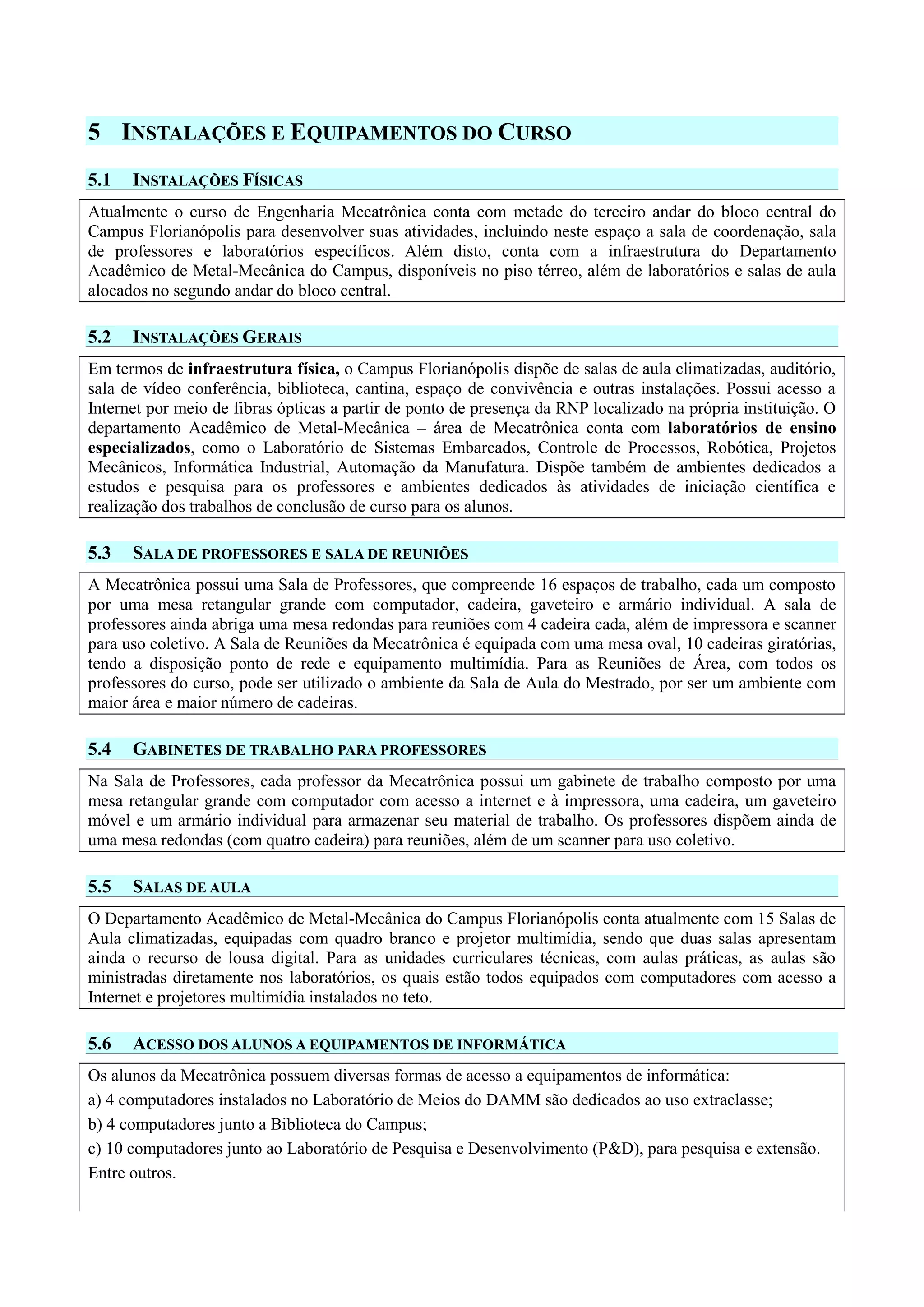 5 INSTALAÇÕES E EQUIPAMENTOS DO CURSO
5.1 INSTALAÇÕES FÍSICAS
Atualmente o curso de Engenharia Mecatrônica conta com metade do terceiro andar do bloco central do
Campus Florianópolis para desenvolver suas atividades, incluindo neste espaço a sala de coordenação, sala
de professores e laboratórios específicos. Além disto, conta com a infraestrutura do Departamento
Acadêmico de Metal-Mecânica do Campus, disponíveis no piso térreo, além de laboratórios e salas de aula
alocados no segundo andar do bloco central.
5.2 INSTALAÇÕES GERAIS
Em termos de infraestrutura física, o Campus Florianópolis dispõe de salas de aula climatizadas, auditório,
sala de vídeo conferência, biblioteca, cantina, espaço de convivência e outras instalações. Possui acesso a
Internet por meio de fibras ópticas a partir de ponto de presença da RNP localizado na própria instituição. O
departamento Acadêmico de Metal-Mecânica – área de Mecatrônica conta com laboratórios de ensino
especializados, como o Laboratório de Sistemas Embarcados, Controle de Processos, Robótica, Projetos
Mecânicos, Informática Industrial, Automação da Manufatura. Dispõe também de ambientes dedicados a
estudos e pesquisa para os professores e ambientes dedicados às atividades de iniciação científica e
realização dos trabalhos de conclusão de curso para os alunos.
5.3 SALA DE PROFESSORES E SALA DE REUNIÕES
A Mecatrônica possui uma Sala de Professores, que compreende 16 espaços de trabalho, cada um composto
por uma mesa retangular grande com computador, cadeira, gaveteiro e armário individual. A sala de
professores ainda abriga uma mesa redondas para reuniões com 4 cadeira cada, além de impressora e scanner
para uso coletivo. A Sala de Reuniões da Mecatrônica é equipada com uma mesa oval, 10 cadeiras giratórias,
tendo a disposição ponto de rede e equipamento multimídia. Para as Reuniões de Área, com todos os
professores do curso, pode ser utilizado o ambiente da Sala de Aula do Mestrado, por ser um ambiente com
maior área e maior número de cadeiras.
5.4 GABINETES DE TRABALHO PARA PROFESSORES
Na Sala de Professores, cada professor da Mecatrônica possui um gabinete de trabalho composto por uma
mesa retangular grande com computador com acesso a internet e à impressora, uma cadeira, um gaveteiro
móvel e um armário individual para armazenar seu material de trabalho. Os professores dispõem ainda de
uma mesa redondas (com quatro cadeira) para reuniões, além de um scanner para uso coletivo.
5.5 SALAS DE AULA
O Departamento Acadêmico de Metal-Mecânica do Campus Florianópolis conta atualmente com 15 Salas de
Aula climatizadas, equipadas com quadro branco e projetor multimídia, sendo que duas salas apresentam
ainda o recurso de lousa digital. Para as unidades curriculares técnicas, com aulas práticas, as aulas são
ministradas diretamente nos laboratórios, os quais estão todos equipados com computadores com acesso a
Internet e projetores multimídia instalados no teto.
5.6 ACESSO DOS ALUNOS A EQUIPAMENTOS DE INFORMÁTICA
Os alunos da Mecatrônica possuem diversas formas de acesso a equipamentos de informática:
a) 4 computadores instalados no Laboratório de Meios do DAMM são dedicados ao uso extraclasse;
b) 4 computadores junto a Biblioteca do Campus;
c) 10 computadores junto ao Laboratório de Pesquisa e Desenvolvimento (P&D), para pesquisa e extensão.
Entre outros.
 