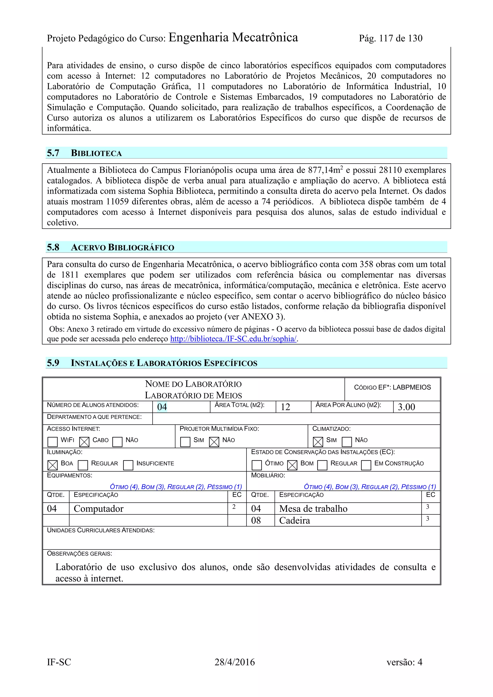 Projeto Pedagógico do Curso: Engenharia Mecatrônica Pág. 117 de 130
IF-SC 28/4/2016 versão: 4
Para atividades de ensino, o curso dispõe de cinco laboratórios específicos equipados com computadores
com acesso à Internet: 12 computadores no Laboratório de Projetos Mecânicos, 20 computadores no
Laboratório de Computação Gráfica, 11 computadores no Laboratório de Informática Industrial, 10
computadores no Laboratório de Controle e Sistemas Embarcados, 19 computadores no Laboratório de
Simulação e Computação. Quando solicitado, para realização de trabalhos específicos, a Coordenação de
Curso autoriza os alunos a utilizarem os Laboratórios Específicos do curso que dispõe de recursos de
informática.
5.7 BIBLIOTECA
Atualmente a Biblioteca do Campus Florianópolis ocupa uma área de 877,14m2
e possui 28110 exemplares
catalogados. A biblioteca dispõe de verba anual para atualização e ampliação do acervo. A biblioteca está
informatizada com sistema Sophia Biblioteca, permitindo a consulta direta do acervo pela Internet. Os dados
atuais mostram 11059 diferentes obras, além de acesso a 74 periódicos. A biblioteca dispõe também de 4
computadores com acesso à Internet disponíveis para pesquisa dos alunos, salas de estudo individual e
coletivo.
5.8 ACERVO BIBLIOGRÁFICO
Para consulta do curso de Engenharia Mecatrônica, o acervo bibliográfico conta com 358 obras com um total
de 1811 exemplares que podem ser utilizados com referência básica ou complementar nas diversas
disciplinas do curso, nas áreas de mecatrônica, informática/computação, mecânica e eletrônica. Este acervo
atende ao núcleo profissionalizante e núcleo específico, sem contar o acervo bibliográfico do núcleo básico
do curso. Os livros técnicos específicos do curso estão listados, conforme relação da bibliografia disponível
obtida no sistema Sophia, e anexados ao projeto (ver ANEXO 3).
Obs: Anexo 3 retirado em virtude do excessivo número de páginas - O acervo da biblioteca possui base de dados digital
que pode ser acessada pelo endereço http://biblioteca./IF-SC.edu.br/sophia/.
5.9 INSTALAÇÕES E LABORATÓRIOS ESPECÍFICOS
NOME DO LABORATÓRIO
LABORATÓRIO DE MEIOS
CÓDIGO EF*: LABPMEIOS
NÚMERO DE ALUNOS ATENDIDOS: 04 ÁREA TOTAL (M2): 12 ÁREA POR ALUNO (M2): 3.00
DEPARTAMENTO A QUE PERTENCE:
ACESSO INTERNET:
WIFI CABO NÃO
PROJETOR MULTIMÍDIA FIXO:
SIM NÃO
CLIMATIZADO:
SIM NÃO
ILUMINAÇÃO:
BOA REGULAR INSUFICIENTE
ESTADO DE CONSERVAÇÃO DAS INSTALAÇÕES (EC):
ÓTIMO BOM REGULAR EM CONSTRUÇÃO
EQUIPAMENTOS:
ÓTIMO (4), BOM (3), REGULAR (2), PÉSSIMO (1)
MOBILIÁRIO:
ÓTIMO (4), BOM (3), REGULAR (2), PÉSSIMO (1)
QTDE. ESPECIFICAÇÃO EC QTDE. ESPECIFICAÇÃO EC
04 Computador 2 04 Mesa de trabalho 3
08 Cadeira 3
UNIDADES CURRICULARES ATENDIDAS:
OBSERVAÇÕES GERAIS:
Laboratório de uso exclusivo dos alunos, onde são desenvolvidas atividades de consulta e
acesso à internet.
 