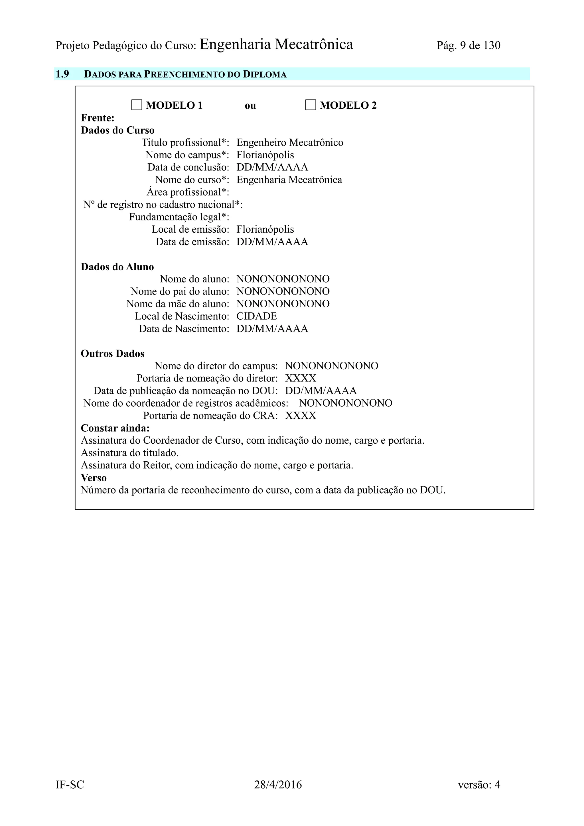 Projeto Pedagógico do Curso: Engenharia Mecatrônica Pág. 9 de 130
IF-SC 28/4/2016 versão: 4
1.9 DADOS PARA PREENCHIMENTO DO DIPLOMA
MODELO 1 ou MODELO 2
Frente:
Dados do Curso
Titulo profissional*: Engenheiro Mecatrônico
Nome do campus*: Florianópolis
Data de conclusão: DD/MM/AAAA
Nome do curso*: Engenharia Mecatrônica
Área profissional*:
Nº de registro no cadastro nacional*:
Fundamentação legal*:
Local de emissão: Florianópolis
Data de emissão: DD/MM/AAAA
Dados do Aluno
Nome do aluno: NONONONONONO
Nome do pai do aluno: NONONONONONO
Nome da mãe do aluno: NONONONONONO
Local de Nascimento: CIDADE
Data de Nascimento: DD/MM/AAAA
Outros Dados
Nome do diretor do campus: NONONONONONO
Portaria de nomeação do diretor: XXXX
Data de publicação da nomeação no DOU: DD/MM/AAAA
Nome do coordenador de registros acadêmicos: NONONONONONO
Portaria de nomeação do CRA: XXXX
Constar ainda:
Assinatura do Coordenador de Curso, com indicação do nome, cargo e portaria.
Assinatura do titulado.
Assinatura do Reitor, com indicação do nome, cargo e portaria.
Verso
Número da portaria de reconhecimento do curso, com a data da publicação no DOU.
 