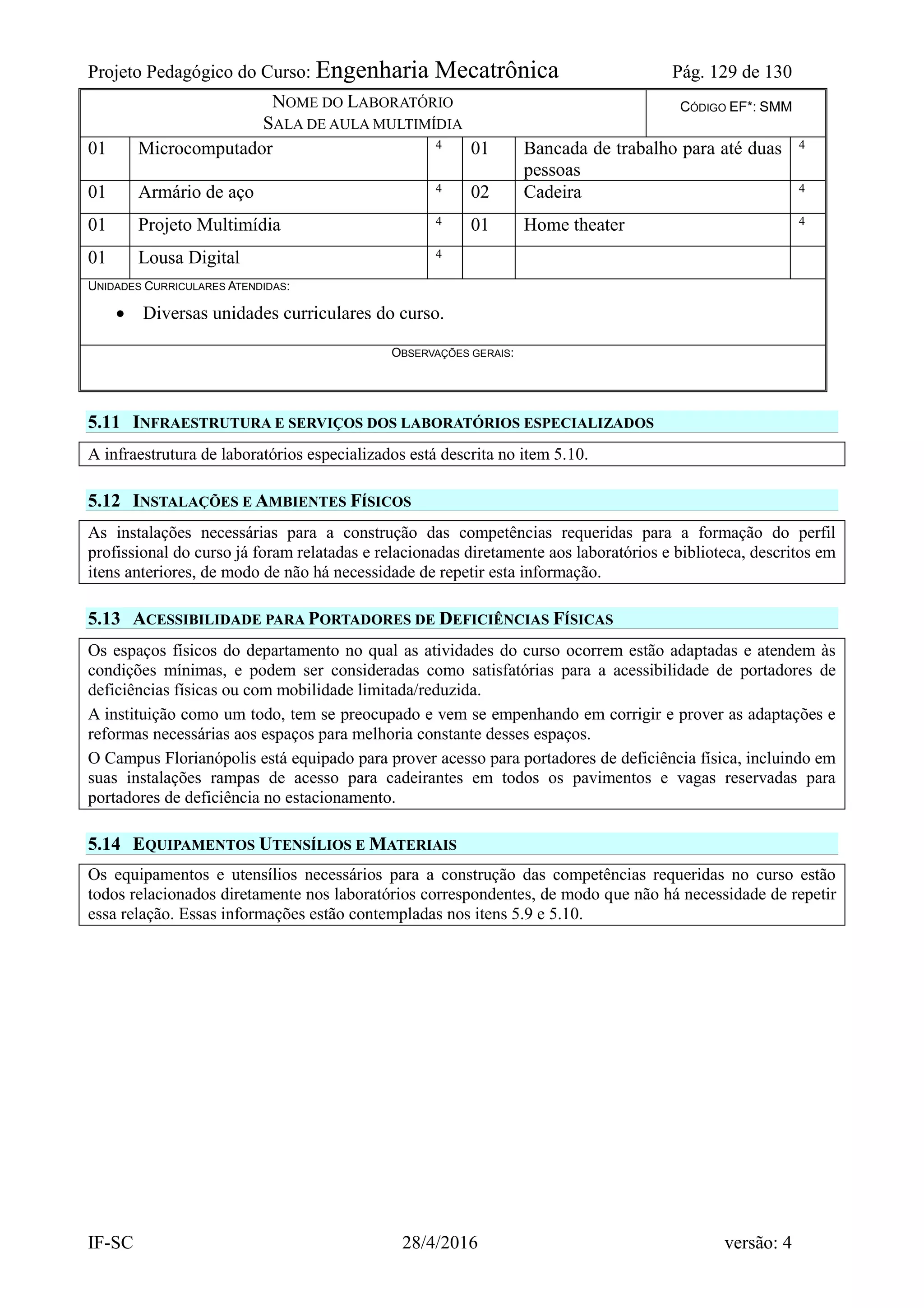 Projeto Pedagógico do Curso: Engenharia Mecatrônica Pág. 129 de 130
IF-SC 28/4/2016 versão: 4
NOME DO LABORATÓRIO
SALA DE AULA MULTIMÍDIA
CÓDIGO EF*: SMM
01 Microcomputador 4 01 Bancada de trabalho para até duas
pessoas
4
01 Armário de aço 4 02 Cadeira 4
01 Projeto Multimídia 4 01 Home theater 4
01 Lousa Digital 4
UNIDADES CURRICULARES ATENDIDAS:
 Diversas unidades curriculares do curso.
OBSERVAÇÕES GERAIS:
5.11 INFRAESTRUTURA E SERVIÇOS DOS LABORATÓRIOS ESPECIALIZADOS
A infraestrutura de laboratórios especializados está descrita no item 5.10.
5.12 INSTALAÇÕES E AMBIENTES FÍSICOS
As instalações necessárias para a construção das competências requeridas para a formação do perfil
profissional do curso já foram relatadas e relacionadas diretamente aos laboratórios e biblioteca, descritos em
itens anteriores, de modo de não há necessidade de repetir esta informação.
5.13 ACESSIBILIDADE PARA PORTADORES DE DEFICIÊNCIAS FÍSICAS
Os espaços físicos do departamento no qual as atividades do curso ocorrem estão adaptadas e atendem às
condições mínimas, e podem ser consideradas como satisfatórias para a acessibilidade de portadores de
deficiências físicas ou com mobilidade limitada/reduzida.
A instituição como um todo, tem se preocupado e vem se empenhando em corrigir e prover as adaptações e
reformas necessárias aos espaços para melhoria constante desses espaços.
O Campus Florianópolis está equipado para prover acesso para portadores de deficiência física, incluindo em
suas instalações rampas de acesso para cadeirantes em todos os pavimentos e vagas reservadas para
portadores de deficiência no estacionamento.
5.14 EQUIPAMENTOS UTENSÍLIOS E MATERIAIS
Os equipamentos e utensílios necessários para a construção das competências requeridas no curso estão
todos relacionados diretamente nos laboratórios correspondentes, de modo que não há necessidade de repetir
essa relação. Essas informações estão contempladas nos itens 5.9 e 5.10.
 