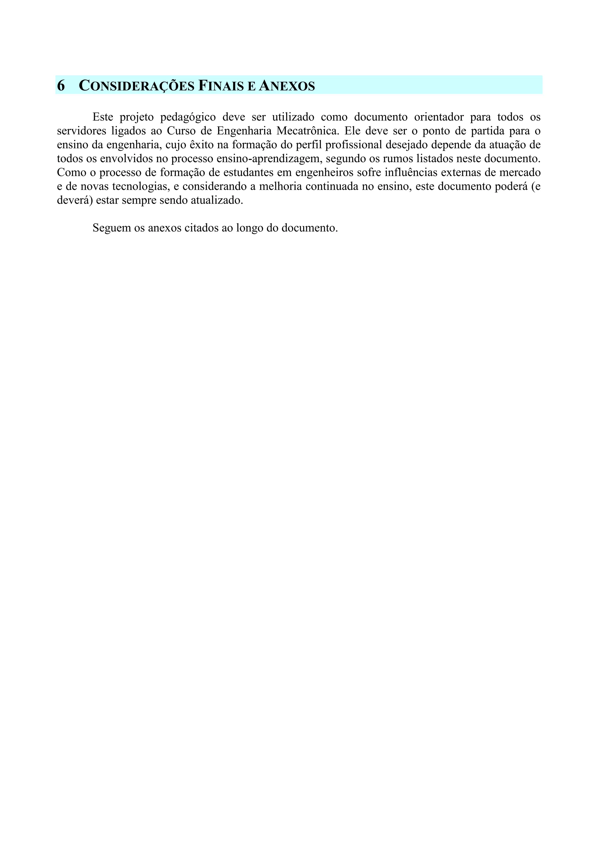 6 CONSIDERAÇÕES FINAIS E ANEXOS
Este projeto pedagógico deve ser utilizado como documento orientador para todos os
servidores ligados ao Curso de Engenharia Mecatrônica. Ele deve ser o ponto de partida para o
ensino da engenharia, cujo êxito na formação do perfil profissional desejado depende da atuação de
todos os envolvidos no processo ensino-aprendizagem, segundo os rumos listados neste documento.
Como o processo de formação de estudantes em engenheiros sofre influências externas de mercado
e de novas tecnologias, e considerando a melhoria continuada no ensino, este documento poderá (e
deverá) estar sempre sendo atualizado.
Seguem os anexos citados ao longo do documento.
 