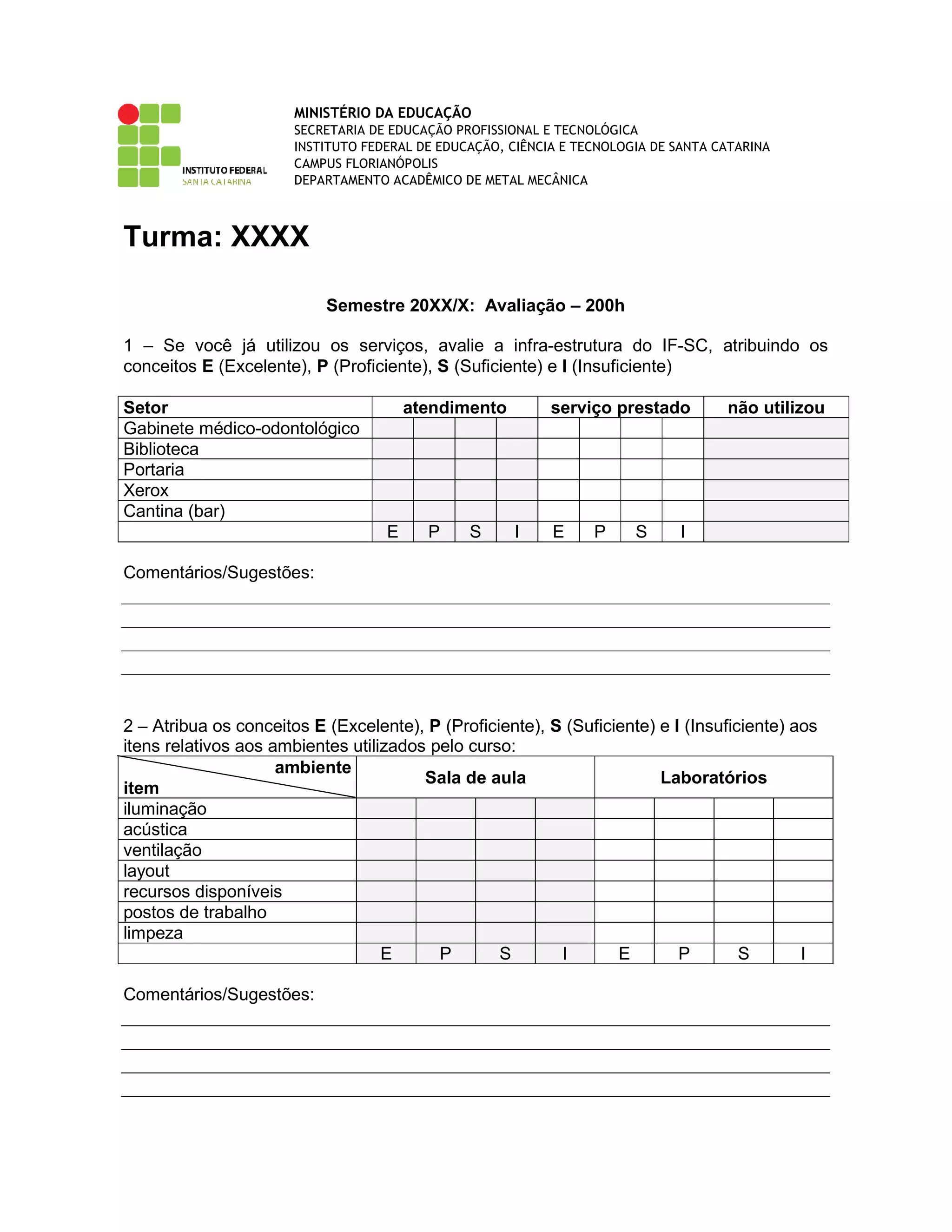 MINISTÉRIO DA EDUCAÇÃO
SECRETARIA DE EDUCAÇÃO PROFISSIONAL E TECNOLÓGICA
INSTITUTO FEDERAL DE EDUCAÇÃO, CIÊNCIA E TECNOLOGIA DE SANTA CATARINA
CAMPUS FLORIANÓPOLIS
DEPARTAMENTO ACADÊMICO DE METAL MECÂNICA
Turma: XXXX
Semestre 20XX/X: Avaliação – 200h
1 – Se você já utilizou os serviços, avalie a infra-estrutura do IF-SC, atribuindo os
conceitos E (Excelente), P (Proficiente), S (Suficiente) e I (Insuficiente)
Setor atendimento serviço prestado não utilizou
Gabinete médico-odontológico
Biblioteca
Portaria
Xerox
Cantina (bar)
E P S I E P S I
Comentários/Sugestões:
2 – Atribua os conceitos E (Excelente), P (Proficiente), S (Suficiente) e I (Insuficiente) aos
itens relativos aos ambientes utilizados pelo curso:
ambiente
item
Sala de aula Laboratórios
iluminação
acústica
ventilação
layout
recursos disponíveis
postos de trabalho
limpeza
E P S I E P S I
Comentários/Sugestões:
 