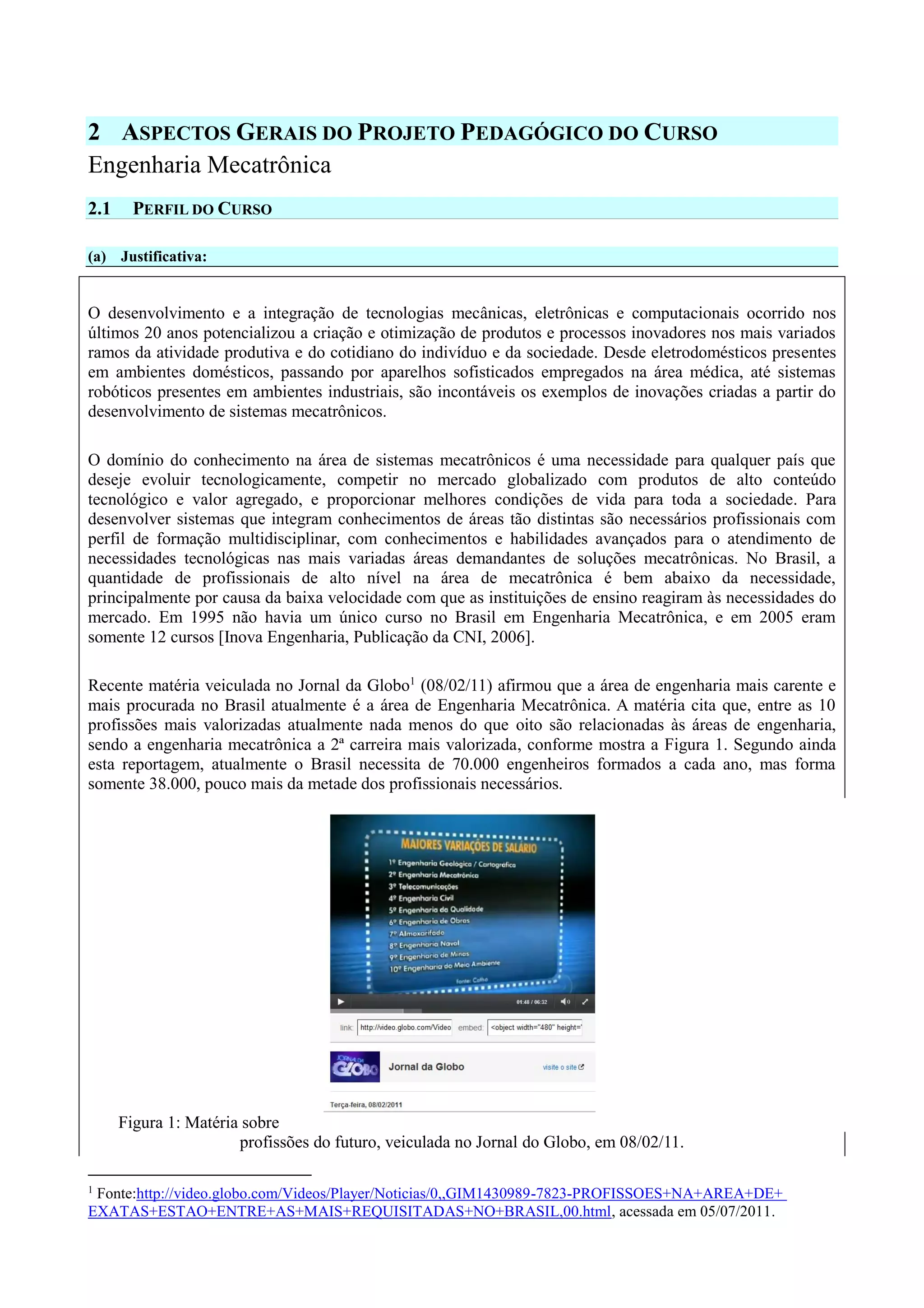 2 ASPECTOS GERAIS DO PROJETO PEDAGÓGICO DO CURSO
Engenharia Mecatrônica
2.1 PERFIL DO CURSO
(a) Justificativa:
O desenvolvimento e a integração de tecnologias mecânicas, eletrônicas e computacionais ocorrido nos
últimos 20 anos potencializou a criação e otimização de produtos e processos inovadores nos mais variados
ramos da atividade produtiva e do cotidiano do indivíduo e da sociedade. Desde eletrodomésticos presentes
em ambientes domésticos, passando por aparelhos sofisticados empregados na área médica, até sistemas
robóticos presentes em ambientes industriais, são incontáveis os exemplos de inovações criadas a partir do
desenvolvimento de sistemas mecatrônicos.
O domínio do conhecimento na área de sistemas mecatrônicos é uma necessidade para qualquer país que
deseje evoluir tecnologicamente, competir no mercado globalizado com produtos de alto conteúdo
tecnológico e valor agregado, e proporcionar melhores condições de vida para toda a sociedade. Para
desenvolver sistemas que integram conhecimentos de áreas tão distintas são necessários profissionais com
perfil de formação multidisciplinar, com conhecimentos e habilidades avançados para o atendimento de
necessidades tecnológicas nas mais variadas áreas demandantes de soluções mecatrônicas. No Brasil, a
quantidade de profissionais de alto nível na área de mecatrônica é bem abaixo da necessidade,
principalmente por causa da baixa velocidade com que as instituições de ensino reagiram às necessidades do
mercado. Em 1995 não havia um único curso no Brasil em Engenharia Mecatrônica, e em 2005 eram
somente 12 cursos [Inova Engenharia, Publicação da CNI, 2006].
Recente matéria veiculada no Jornal da Globo1
(08/02/11) afirmou que a área de engenharia mais carente e
mais procurada no Brasil atualmente é a área de Engenharia Mecatrônica. A matéria cita que, entre as 10
profissões mais valorizadas atualmente nada menos do que oito são relacionadas às áreas de engenharia,
sendo a engenharia mecatrônica a 2ª carreira mais valorizada, conforme mostra a Figura 1. Segundo ainda
esta reportagem, atualmente o Brasil necessita de 70.000 engenheiros formados a cada ano, mas forma
somente 38.000, pouco mais da metade dos profissionais necessários.
Figura 1: Matéria sobre
profissões do futuro, veiculada no Jornal do Globo, em 08/02/11.
1
Fonte:http://video.globo.com/Videos/Player/Noticias/0,,GIM1430989-7823-PROFISSOES+NA+AREA+DE+
EXATAS+ESTAO+ENTRE+AS+MAIS+REQUISITADAS+NO+BRASIL,00.html, acessada em 05/07/2011.
 