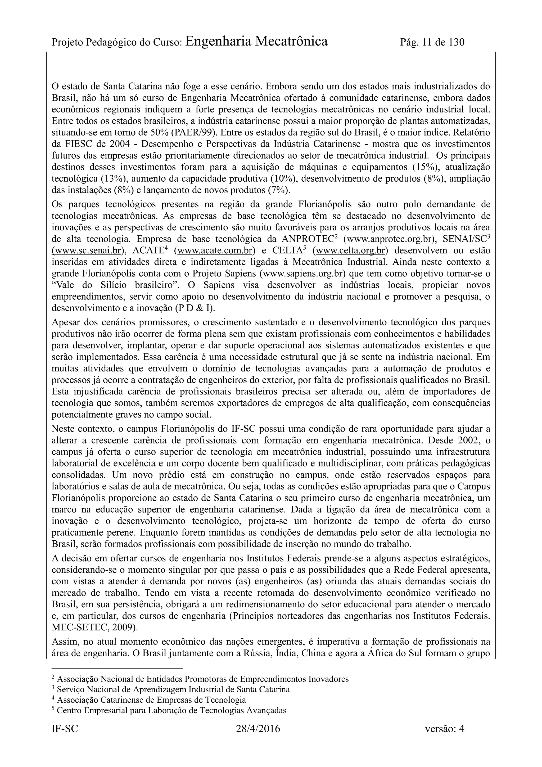 Projeto Pedagógico do Curso: Engenharia Mecatrônica Pág. 11 de 130
IF-SC 28/4/2016 versão: 4
O estado de Santa Catarina não foge a esse cenário. Embora sendo um dos estados mais industrializados do
Brasil, não há um só curso de Engenharia Mecatrônica ofertado à comunidade catarinense, embora dados
econômicos regionais indiquem a forte presença de tecnologias mecatrônicas no cenário industrial local.
Entre todos os estados brasileiros, a indústria catarinense possui a maior proporção de plantas automatizadas,
situando-se em torno de 50% (PAER/99). Entre os estados da região sul do Brasil, é o maior índice. Relatório
da FIESC de 2004 - Desempenho e Perspectivas da Indústria Catarinense - mostra que os investimentos
futuros das empresas estão prioritariamente direcionados ao setor de mecatrônica industrial. Os principais
destinos desses investimentos foram para a aquisição de máquinas e equipamentos (15%), atualização
tecnológica (13%), aumento da capacidade produtiva (10%), desenvolvimento de produtos (8%), ampliação
das instalações (8%) e lançamento de novos produtos (7%).
Os parques tecnológicos presentes na região da grande Florianópolis são outro polo demandante de
tecnologias mecatrônicas. As empresas de base tecnológica têm se destacado no desenvolvimento de
inovações e as perspectivas de crescimento são muito favoráveis para os arranjos produtivos locais na área
de alta tecnologia. Empresa de base tecnológica da ANPROTEC2
(www.anprotec.org.br), SENAI/SC3
(www.sc.senai.br), ACATE4
(www.acate.com.br) e CELTA5
(www.celta.org.br) desenvolvem ou estão
inseridas em atividades direta e indiretamente ligadas à Mecatrônica Industrial. Ainda neste contexto a
grande Florianópolis conta com o Projeto Sapiens (www.sapiens.org.br) que tem como objetivo tornar-se o
“Vale do Silício brasileiro”. O Sapiens visa desenvolver as indústrias locais, propiciar novos
empreendimentos, servir como apoio no desenvolvimento da indústria nacional e promover a pesquisa, o
desenvolvimento e a inovação (P D & I).
Apesar dos cenários promissores, o crescimento sustentado e o desenvolvimento tecnológico dos parques
produtivos não irão ocorrer de forma plena sem que existam profissionais com conhecimentos e habilidades
para desenvolver, implantar, operar e dar suporte operacional aos sistemas automatizados existentes e que
serão implementados. Essa carência é uma necessidade estrutural que já se sente na indústria nacional. Em
muitas atividades que envolvem o domínio de tecnologias avançadas para a automação de produtos e
processos já ocorre a contratação de engenheiros do exterior, por falta de profissionais qualificados no Brasil.
Esta injustificada carência de profissionais brasileiros precisa ser alterada ou, além de importadores de
tecnologia que somos, também seremos exportadores de empregos de alta qualificação, com consequências
potencialmente graves no campo social.
Neste contexto, o campus Florianópolis do IF-SC possui uma condição de rara oportunidade para ajudar a
alterar a crescente carência de profissionais com formação em engenharia mecatrônica. Desde 2002, o
campus já oferta o curso superior de tecnologia em mecatrônica industrial, possuindo uma infraestrutura
laboratorial de excelência e um corpo docente bem qualificado e multidisciplinar, com práticas pedagógicas
consolidadas. Um novo prédio está em construção no campus, onde estão reservados espaços para
laboratórios e salas de aula de mecatrônica. Ou seja, todas as condições estão apropriadas para que o Campus
Florianópolis proporcione ao estado de Santa Catarina o seu primeiro curso de engenharia mecatrônica, um
marco na educação superior de engenharia catarinense. Dada a ligação da área de mecatrônica com a
inovação e o desenvolvimento tecnológico, projeta-se um horizonte de tempo de oferta do curso
praticamente perene. Enquanto forem mantidas as condições de demandas pelo setor de alta tecnologia no
Brasil, serão formados profissionais com possibilidade de inserção no mundo do trabalho.
A decisão em ofertar cursos de engenharia nos Institutos Federais prende-se a alguns aspectos estratégicos,
considerando-se o momento singular por que passa o país e as possibilidades que a Rede Federal apresenta,
com vistas a atender à demanda por novos (as) engenheiros (as) oriunda das atuais demandas sociais do
mercado de trabalho. Tendo em vista a recente retomada do desenvolvimento econômico verificado no
Brasil, em sua persistência, obrigará a um redimensionamento do setor educacional para atender o mercado
e, em particular, dos cursos de engenharia (Princípios norteadores das engenharias nos Institutos Federais.
MEC-SETEC, 2009).
Assim, no atual momento econômico das nações emergentes, é imperativa a formação de profissionais na
área de engenharia. O Brasil juntamente com a Rússia, Índia, China e agora a África do Sul formam o grupo
2
Associação Nacional de Entidades Promotoras de Empreendimentos Inovadores
3
Serviço Nacional de Aprendizagem Industrial de Santa Catarina
4
Associação Catarinense de Empresas de Tecnologia
5
Centro Empresarial para Laboração de Tecnologias Avançadas
 