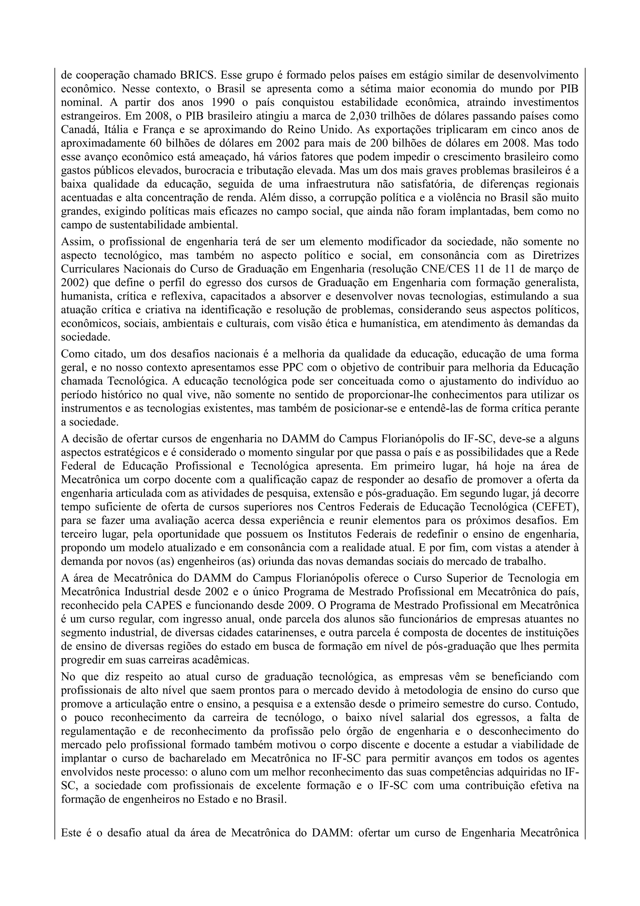 de cooperação chamado BRICS. Esse grupo é formado pelos países em estágio similar de desenvolvimento
econômico. Nesse contexto, o Brasil se apresenta como a sétima maior economia do mundo por PIB
nominal. A partir dos anos 1990 o país conquistou estabilidade econômica, atraindo investimentos
estrangeiros. Em 2008, o PIB brasileiro atingiu a marca de 2,030 trilhões de dólares passando países como
Canadá, Itália e França e se aproximando do Reino Unido. As exportações triplicaram em cinco anos de
aproximadamente 60 bilhões de dólares em 2002 para mais de 200 bilhões de dólares em 2008. Mas todo
esse avanço econômico está ameaçado, há vários fatores que podem impedir o crescimento brasileiro como
gastos públicos elevados, burocracia e tributação elevada. Mas um dos mais graves problemas brasileiros é a
baixa qualidade da educação, seguida de uma infraestrutura não satisfatória, de diferenças regionais
acentuadas e alta concentração de renda. Além disso, a corrupção política e a violência no Brasil são muito
grandes, exigindo políticas mais eficazes no campo social, que ainda não foram implantadas, bem como no
campo de sustentabilidade ambiental.
Assim, o profissional de engenharia terá de ser um elemento modificador da sociedade, não somente no
aspecto tecnológico, mas também no aspecto político e social, em consonância com as Diretrizes
Curriculares Nacionais do Curso de Graduação em Engenharia (resolução CNE/CES 11 de 11 de março de
2002) que define o perfil do egresso dos cursos de Graduação em Engenharia com formação generalista,
humanista, crítica e reflexiva, capacitados a absorver e desenvolver novas tecnologias, estimulando a sua
atuação crítica e criativa na identificação e resolução de problemas, considerando seus aspectos políticos,
econômicos, sociais, ambientais e culturais, com visão ética e humanística, em atendimento às demandas da
sociedade.
Como citado, um dos desafios nacionais é a melhoria da qualidade da educação, educação de uma forma
geral, e no nosso contexto apresentamos esse PPC com o objetivo de contribuir para melhoria da Educação
chamada Tecnológica. A educação tecnológica pode ser conceituada como o ajustamento do indivíduo ao
período histórico no qual vive, não somente no sentido de proporcionar-lhe conhecimentos para utilizar os
instrumentos e as tecnologias existentes, mas também de posicionar-se e entendê-las de forma crítica perante
a sociedade.
A decisão de ofertar cursos de engenharia no DAMM do Campus Florianópolis do IF-SC, deve-se a alguns
aspectos estratégicos e é considerado o momento singular por que passa o país e as possibilidades que a Rede
Federal de Educação Profissional e Tecnológica apresenta. Em primeiro lugar, há hoje na área de
Mecatrônica um corpo docente com a qualificação capaz de responder ao desafio de promover a oferta da
engenharia articulada com as atividades de pesquisa, extensão e pós-graduação. Em segundo lugar, já decorre
tempo suficiente de oferta de cursos superiores nos Centros Federais de Educação Tecnológica (CEFET),
para se fazer uma avaliação acerca dessa experiência e reunir elementos para os próximos desafios. Em
terceiro lugar, pela oportunidade que possuem os Institutos Federais de redefinir o ensino de engenharia,
propondo um modelo atualizado e em consonância com a realidade atual. E por fim, com vistas a atender à
demanda por novos (as) engenheiros (as) oriunda das novas demandas sociais do mercado de trabalho.
A área de Mecatrônica do DAMM do Campus Florianópolis oferece o Curso Superior de Tecnologia em
Mecatrônica Industrial desde 2002 e o único Programa de Mestrado Profissional em Mecatrônica do país,
reconhecido pela CAPES e funcionando desde 2009. O Programa de Mestrado Profissional em Mecatrônica
é um curso regular, com ingresso anual, onde parcela dos alunos são funcionários de empresas atuantes no
segmento industrial, de diversas cidades catarinenses, e outra parcela é composta de docentes de instituições
de ensino de diversas regiões do estado em busca de formação em nível de pós-graduação que lhes permita
progredir em suas carreiras acadêmicas.
No que diz respeito ao atual curso de graduação tecnológica, as empresas vêm se beneficiando com
profissionais de alto nível que saem prontos para o mercado devido à metodologia de ensino do curso que
promove a articulação entre o ensino, a pesquisa e a extensão desde o primeiro semestre do curso. Contudo,
o pouco reconhecimento da carreira de tecnólogo, o baixo nível salarial dos egressos, a falta de
regulamentação e de reconhecimento da profissão pelo órgão de engenharia e o desconhecimento do
mercado pelo profissional formado também motivou o corpo discente e docente a estudar a viabilidade de
implantar o curso de bacharelado em Mecatrônica no IF-SC para permitir avanços em todos os agentes
envolvidos neste processo: o aluno com um melhor reconhecimento das suas competências adquiridas no IF-
SC, a sociedade com profissionais de excelente formação e o IF-SC com uma contribuição efetiva na
formação de engenheiros no Estado e no Brasil.
Este é o desafio atual da área de Mecatrônica do DAMM: ofertar um curso de Engenharia Mecatrônica
 