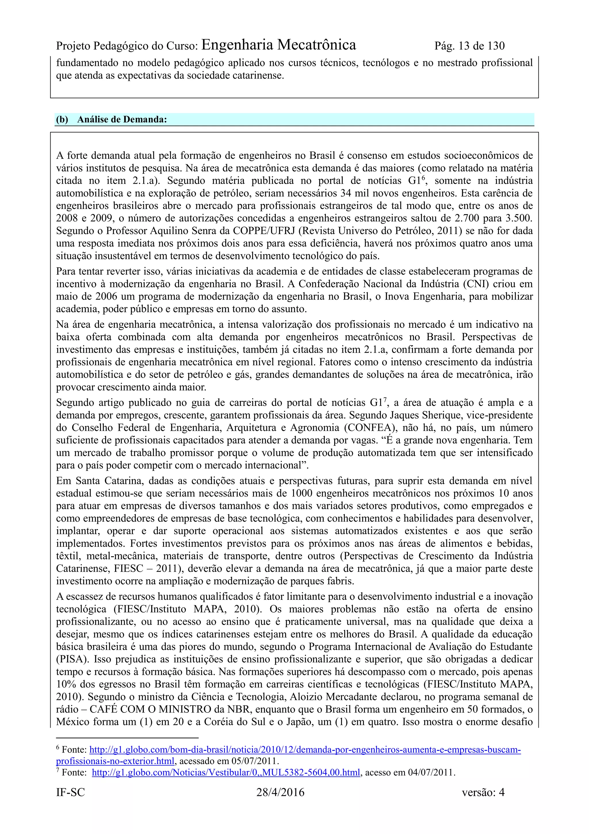 Projeto Pedagógico do Curso: Engenharia Mecatrônica Pág. 13 de 130
IF-SC 28/4/2016 versão: 4
fundamentado no modelo pedagógico aplicado nos cursos técnicos, tecnólogos e no mestrado profissional
que atenda as expectativas da sociedade catarinense.
(b) Análise de Demanda:
A forte demanda atual pela formação de engenheiros no Brasil é consenso em estudos socioeconômicos de
vários institutos de pesquisa. Na área de mecatrônica esta demanda é das maiores (como relatado na matéria
citada no item 2.1.a). Segundo matéria publicada no portal de notícias G16
, somente na indústria
automobilística e na exploração de petróleo, seriam necessários 34 mil novos engenheiros. Esta carência de
engenheiros brasileiros abre o mercado para profissionais estrangeiros de tal modo que, entre os anos de
2008 e 2009, o número de autorizações concedidas a engenheiros estrangeiros saltou de 2.700 para 3.500.
Segundo o Professor Aquilino Senra da COPPE/UFRJ (Revista Universo do Petróleo, 2011) se não for dada
uma resposta imediata nos próximos dois anos para essa deficiência, haverá nos próximos quatro anos uma
situação insustentável em termos de desenvolvimento tecnológico do país.
Para tentar reverter isso, várias iniciativas da academia e de entidades de classe estabeleceram programas de
incentivo à modernização da engenharia no Brasil. A Confederação Nacional da Indústria (CNI) criou em
maio de 2006 um programa de modernização da engenharia no Brasil, o Inova Engenharia, para mobilizar
academia, poder público e empresas em torno do assunto.
Na área de engenharia mecatrônica, a intensa valorização dos profissionais no mercado é um indicativo na
baixa oferta combinada com alta demanda por engenheiros mecatrônicos no Brasil. Perspectivas de
investimento das empresas e instituições, também já citadas no item 2.1.a, confirmam a forte demanda por
profissionais de engenharia mecatrônica em nível regional. Fatores como o intenso crescimento da indústria
automobilística e do setor de petróleo e gás, grandes demandantes de soluções na área de mecatrônica, irão
provocar crescimento ainda maior.
Segundo artigo publicado no guia de carreiras do portal de notícias G17
, a área de atuação é ampla e a
demanda por empregos, crescente, garantem profissionais da área. Segundo Jaques Sherique, vice-presidente
do Conselho Federal de Engenharia, Arquitetura e Agronomia (CONFEA), não há, no país, um número
suficiente de profissionais capacitados para atender a demanda por vagas. “É a grande nova engenharia. Tem
um mercado de trabalho promissor porque o volume de produção automatizada tem que ser intensificado
para o país poder competir com o mercado internacional”.
Em Santa Catarina, dadas as condições atuais e perspectivas futuras, para suprir esta demanda em nível
estadual estimou-se que seriam necessários mais de 1000 engenheiros mecatrônicos nos próximos 10 anos
para atuar em empresas de diversos tamanhos e dos mais variados setores produtivos, como empregados e
como empreendedores de empresas de base tecnológica, com conhecimentos e habilidades para desenvolver,
implantar, operar e dar suporte operacional aos sistemas automatizados existentes e aos que serão
implementados. Fortes investimentos previstos para os próximos anos nas áreas de alimentos e bebidas,
têxtil, metal-mecânica, materiais de transporte, dentre outros (Perspectivas de Crescimento da Indústria
Catarinense, FIESC – 2011), deverão elevar a demanda na área de mecatrônica, já que a maior parte deste
investimento ocorre na ampliação e modernização de parques fabris.
A escassez de recursos humanos qualificados é fator limitante para o desenvolvimento industrial e a inovação
tecnológica (FIESC/Instituto MAPA, 2010). Os maiores problemas não estão na oferta de ensino
profissionalizante, ou no acesso ao ensino que é praticamente universal, mas na qualidade que deixa a
desejar, mesmo que os índices catarinenses estejam entre os melhores do Brasil. A qualidade da educação
básica brasileira é uma das piores do mundo, segundo o Programa Internacional de Avaliação do Estudante
(PISA). Isso prejudica as instituições de ensino profissionalizante e superior, que são obrigadas a dedicar
tempo e recursos à formação básica. Nas formações superiores há descompasso com o mercado, pois apenas
10% dos egressos no Brasil têm formação em carreiras científicas e tecnológicas (FIESC/Instituto MAPA,
2010). Segundo o ministro da Ciência e Tecnologia, Aloizio Mercadante declarou, no programa semanal de
rádio – CAFÉ COM O MINISTRO da NBR, enquanto que o Brasil forma um engenheiro em 50 formados, o
México forma um (1) em 20 e a Coréia do Sul e o Japão, um (1) em quatro. Isso mostra o enorme desafio
6
Fonte: http://g1.globo.com/bom-dia-brasil/noticia/2010/12/demanda-por-engenheiros-aumenta-e-empresas-buscam-
profissionais-no-exterior.html, acessado em 05/07/2011.
7
Fonte: http://g1.globo.com/Noticias/Vestibular/0,,MUL5382-5604,00.html, acesso em 04/07/2011.
 