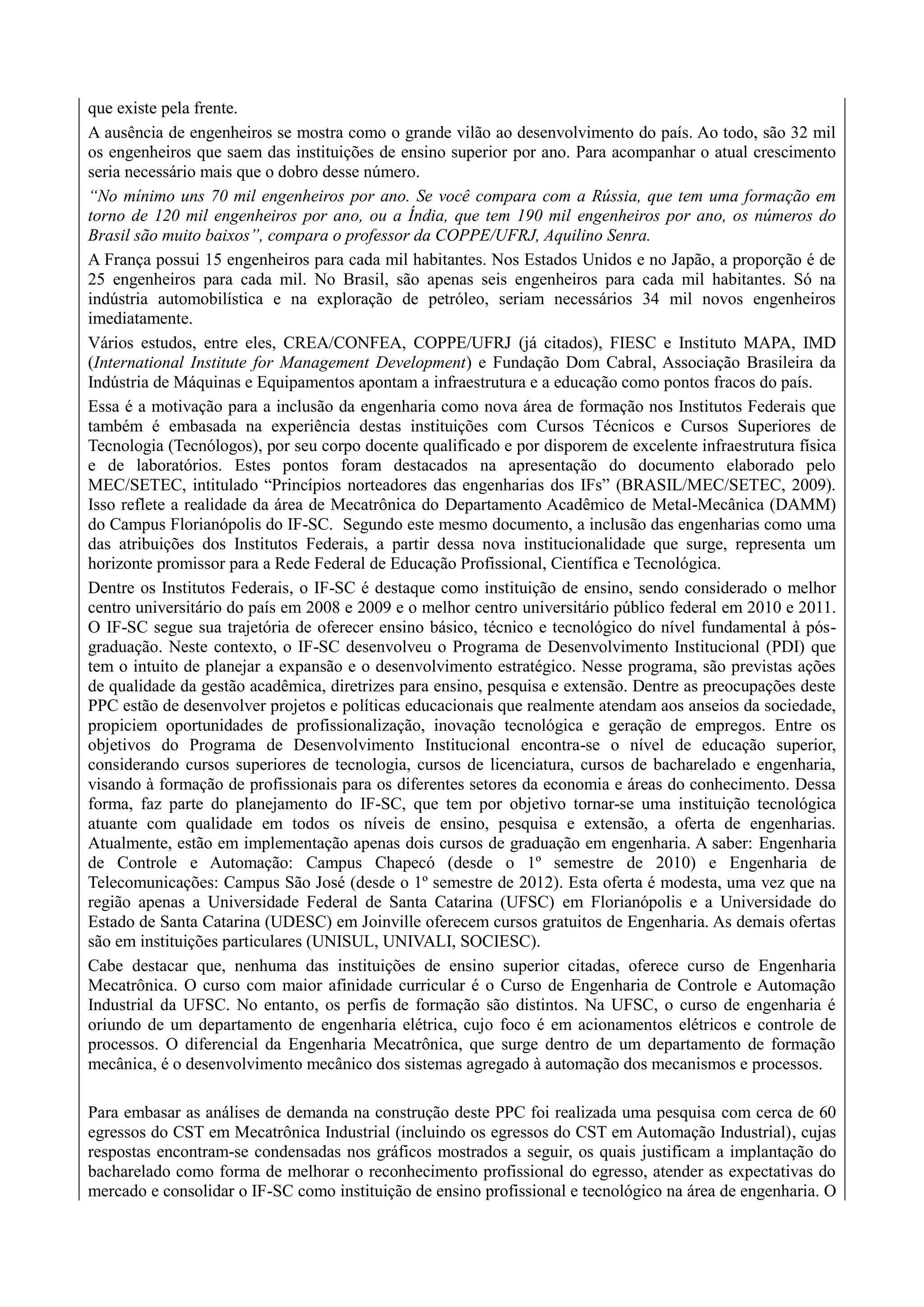 que existe pela frente.
A ausência de engenheiros se mostra como o grande vilão ao desenvolvimento do país. Ao todo, são 32 mil
os engenheiros que saem das instituições de ensino superior por ano. Para acompanhar o atual crescimento
seria necessário mais que o dobro desse número.
“No mínimo uns 70 mil engenheiros por ano. Se você compara com a Rússia, que tem uma formação em
torno de 120 mil engenheiros por ano, ou a Índia, que tem 190 mil engenheiros por ano, os números do
Brasil são muito baixos”, compara o professor da COPPE/UFRJ, Aquilino Senra.
A França possui 15 engenheiros para cada mil habitantes. Nos Estados Unidos e no Japão, a proporção é de
25 engenheiros para cada mil. No Brasil, são apenas seis engenheiros para cada mil habitantes. Só na
indústria automobilística e na exploração de petróleo, seriam necessários 34 mil novos engenheiros
imediatamente.
Vários estudos, entre eles, CREA/CONFEA, COPPE/UFRJ (já citados), FIESC e Instituto MAPA, IMD
(International Institute for Management Development) e Fundação Dom Cabral, Associação Brasileira da
Indústria de Máquinas e Equipamentos apontam a infraestrutura e a educação como pontos fracos do país.
Essa é a motivação para a inclusão da engenharia como nova área de formação nos Institutos Federais que
também é embasada na experiência destas instituições com Cursos Técnicos e Cursos Superiores de
Tecnologia (Tecnólogos), por seu corpo docente qualificado e por disporem de excelente infraestrutura física
e de laboratórios. Estes pontos foram destacados na apresentação do documento elaborado pelo
MEC/SETEC, intitulado “Princípios norteadores das engenharias dos IFs” (BRASIL/MEC/SETEC, 2009).
Isso reflete a realidade da área de Mecatrônica do Departamento Acadêmico de Metal-Mecânica (DAMM)
do Campus Florianópolis do IF-SC. Segundo este mesmo documento, a inclusão das engenharias como uma
das atribuições dos Institutos Federais, a partir dessa nova institucionalidade que surge, representa um
horizonte promissor para a Rede Federal de Educação Profissional, Científica e Tecnológica.
Dentre os Institutos Federais, o IF-SC é destaque como instituição de ensino, sendo considerado o melhor
centro universitário do país em 2008 e 2009 e o melhor centro universitário público federal em 2010 e 2011.
O IF-SC segue sua trajetória de oferecer ensino básico, técnico e tecnológico do nível fundamental à pós-
graduação. Neste contexto, o IF-SC desenvolveu o Programa de Desenvolvimento Institucional (PDI) que
tem o intuito de planejar a expansão e o desenvolvimento estratégico. Nesse programa, são previstas ações
de qualidade da gestão acadêmica, diretrizes para ensino, pesquisa e extensão. Dentre as preocupações deste
PPC estão de desenvolver projetos e políticas educacionais que realmente atendam aos anseios da sociedade,
propiciem oportunidades de profissionalização, inovação tecnológica e geração de empregos. Entre os
objetivos do Programa de Desenvolvimento Institucional encontra-se o nível de educação superior,
considerando cursos superiores de tecnologia, cursos de licenciatura, cursos de bacharelado e engenharia,
visando à formação de profissionais para os diferentes setores da economia e áreas do conhecimento. Dessa
forma, faz parte do planejamento do IF-SC, que tem por objetivo tornar-se uma instituição tecnológica
atuante com qualidade em todos os níveis de ensino, pesquisa e extensão, a oferta de engenharias.
Atualmente, estão em implementação apenas dois cursos de graduação em engenharia. A saber: Engenharia
de Controle e Automação: Campus Chapecó (desde o 1º semestre de 2010) e Engenharia de
Telecomunicações: Campus São José (desde o 1º semestre de 2012). Esta oferta é modesta, uma vez que na
região apenas a Universidade Federal de Santa Catarina (UFSC) em Florianópolis e a Universidade do
Estado de Santa Catarina (UDESC) em Joinville oferecem cursos gratuitos de Engenharia. As demais ofertas
são em instituições particulares (UNISUL, UNIVALI, SOCIESC).
Cabe destacar que, nenhuma das instituições de ensino superior citadas, oferece curso de Engenharia
Mecatrônica. O curso com maior afinidade curricular é o Curso de Engenharia de Controle e Automação
Industrial da UFSC. No entanto, os perfis de formação são distintos. Na UFSC, o curso de engenharia é
oriundo de um departamento de engenharia elétrica, cujo foco é em acionamentos elétricos e controle de
processos. O diferencial da Engenharia Mecatrônica, que surge dentro de um departamento de formação
mecânica, é o desenvolvimento mecânico dos sistemas agregado à automação dos mecanismos e processos.
Para embasar as análises de demanda na construção deste PPC foi realizada uma pesquisa com cerca de 60
egressos do CST em Mecatrônica Industrial (incluindo os egressos do CST em Automação Industrial), cujas
respostas encontram-se condensadas nos gráficos mostrados a seguir, os quais justificam a implantação do
bacharelado como forma de melhorar o reconhecimento profissional do egresso, atender as expectativas do
mercado e consolidar o IF-SC como instituição de ensino profissional e tecnológico na área de engenharia. O
 