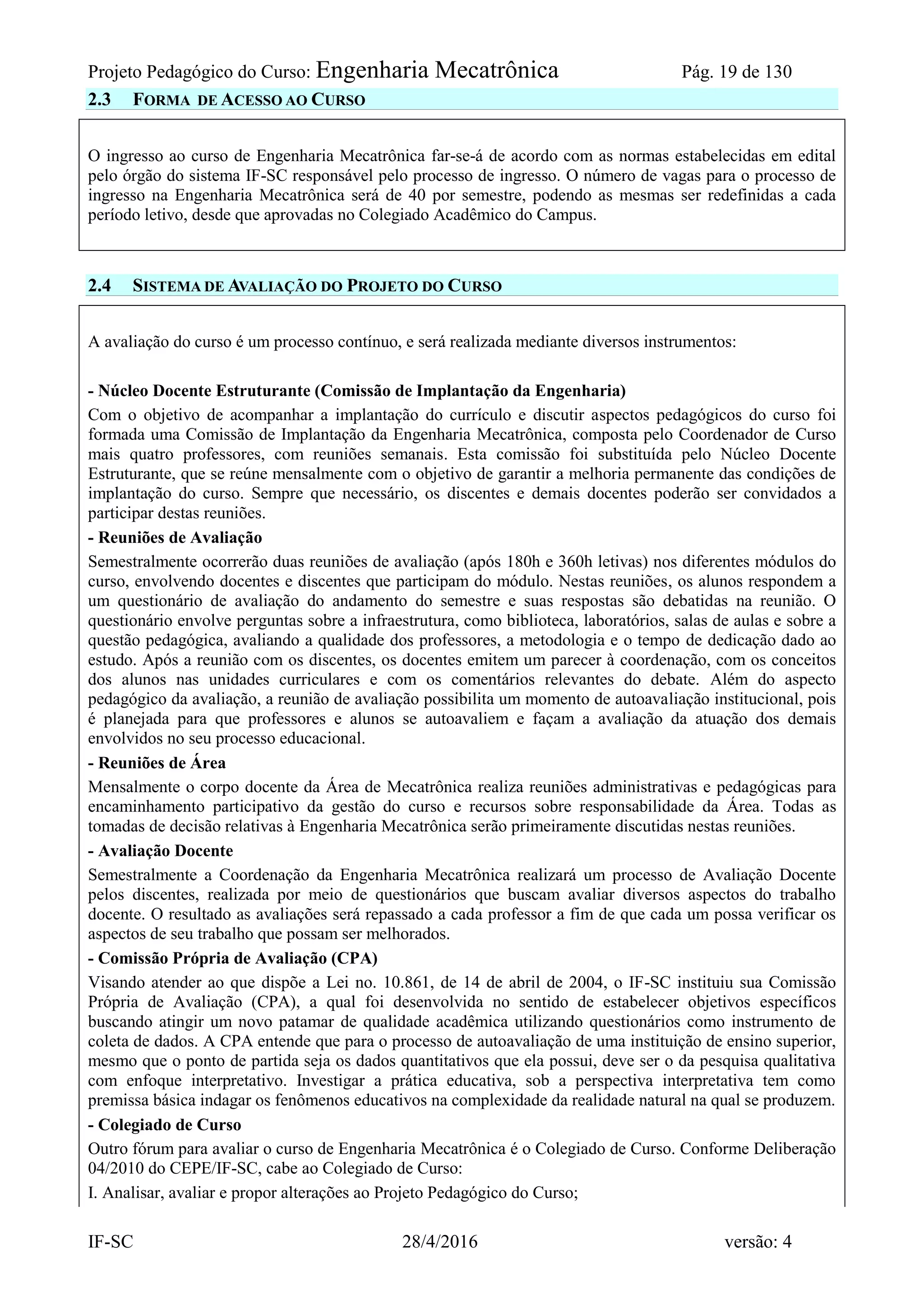 Projeto Pedagógico do Curso: Engenharia Mecatrônica Pág. 19 de 130
IF-SC 28/4/2016 versão: 4
2.3 FORMA DE ACESSO AO CURSO
O ingresso ao curso de Engenharia Mecatrônica far-se-á de acordo com as normas estabelecidas em edital
pelo órgão do sistema IF-SC responsável pelo processo de ingresso. O número de vagas para o processo de
ingresso na Engenharia Mecatrônica será de 40 por semestre, podendo as mesmas ser redefinidas a cada
período letivo, desde que aprovadas no Colegiado Acadêmico do Campus.
2.4 SISTEMA DE AVALIAÇÃO DO PROJETO DO CURSO
A avaliação do curso é um processo contínuo, e será realizada mediante diversos instrumentos:
- Núcleo Docente Estruturante (Comissão de Implantação da Engenharia)
Com o objetivo de acompanhar a implantação do currículo e discutir aspectos pedagógicos do curso foi
formada uma Comissão de Implantação da Engenharia Mecatrônica, composta pelo Coordenador de Curso
mais quatro professores, com reuniões semanais. Esta comissão foi substituída pelo Núcleo Docente
Estruturante, que se reúne mensalmente com o objetivo de garantir a melhoria permanente das condições de
implantação do curso. Sempre que necessário, os discentes e demais docentes poderão ser convidados a
participar destas reuniões.
- Reuniões de Avaliação
Semestralmente ocorrerão duas reuniões de avaliação (após 180h e 360h letivas) nos diferentes módulos do
curso, envolvendo docentes e discentes que participam do módulo. Nestas reuniões, os alunos respondem a
um questionário de avaliação do andamento do semestre e suas respostas são debatidas na reunião. O
questionário envolve perguntas sobre a infraestrutura, como biblioteca, laboratórios, salas de aulas e sobre a
questão pedagógica, avaliando a qualidade dos professores, a metodologia e o tempo de dedicação dado ao
estudo. Após a reunião com os discentes, os docentes emitem um parecer à coordenação, com os conceitos
dos alunos nas unidades curriculares e com os comentários relevantes do debate. Além do aspecto
pedagógico da avaliação, a reunião de avaliação possibilita um momento de autoavaliação institucional, pois
é planejada para que professores e alunos se autoavaliem e façam a avaliação da atuação dos demais
envolvidos no seu processo educacional.
- Reuniões de Área
Mensalmente o corpo docente da Área de Mecatrônica realiza reuniões administrativas e pedagógicas para
encaminhamento participativo da gestão do curso e recursos sobre responsabilidade da Área. Todas as
tomadas de decisão relativas à Engenharia Mecatrônica serão primeiramente discutidas nestas reuniões.
- Avaliação Docente
Semestralmente a Coordenação da Engenharia Mecatrônica realizará um processo de Avaliação Docente
pelos discentes, realizada por meio de questionários que buscam avaliar diversos aspectos do trabalho
docente. O resultado as avaliações será repassado a cada professor a fim de que cada um possa verificar os
aspectos de seu trabalho que possam ser melhorados.
- Comissão Própria de Avaliação (CPA)
Visando atender ao que dispõe a Lei no. 10.861, de 14 de abril de 2004, o IF-SC instituiu sua Comissão
Própria de Avaliação (CPA), a qual foi desenvolvida no sentido de estabelecer objetivos específicos
buscando atingir um novo patamar de qualidade acadêmica utilizando questionários como instrumento de
coleta de dados. A CPA entende que para o processo de autoavaliação de uma instituição de ensino superior,
mesmo que o ponto de partida seja os dados quantitativos que ela possui, deve ser o da pesquisa qualitativa
com enfoque interpretativo. Investigar a prática educativa, sob a perspectiva interpretativa tem como
premissa básica indagar os fenômenos educativos na complexidade da realidade natural na qual se produzem.
- Colegiado de Curso
Outro fórum para avaliar o curso de Engenharia Mecatrônica é o Colegiado de Curso. Conforme Deliberação
04/2010 do CEPE/IF-SC, cabe ao Colegiado de Curso:
I. Analisar, avaliar e propor alterações ao Projeto Pedagógico do Curso;
 