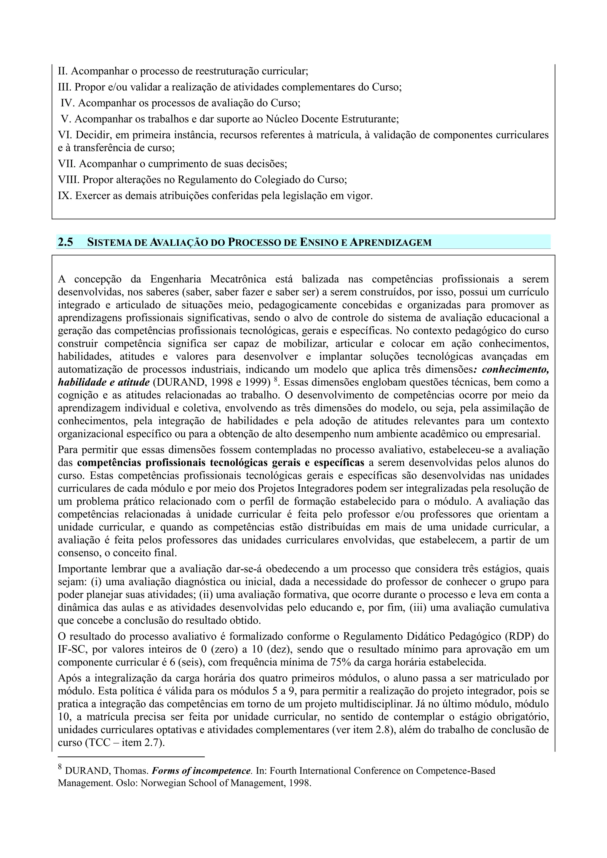 II. Acompanhar o processo de reestruturação curricular;
III. Propor e/ou validar a realização de atividades complementares do Curso;
IV. Acompanhar os processos de avaliação do Curso;
V. Acompanhar os trabalhos e dar suporte ao Núcleo Docente Estruturante;
VI. Decidir, em primeira instância, recursos referentes à matrícula, à validação de componentes curriculares
e à transferência de curso;
VII. Acompanhar o cumprimento de suas decisões;
VIII. Propor alterações no Regulamento do Colegiado do Curso;
IX. Exercer as demais atribuições conferidas pela legislação em vigor.
2.5 SISTEMA DE AVALIAÇÃO DO PROCESSO DE ENSINO E APRENDIZAGEM
A concepção da Engenharia Mecatrônica está balizada nas competências profissionais a serem
desenvolvidas, nos saberes (saber, saber fazer e saber ser) a serem construídos, por isso, possui um currículo
integrado e articulado de situações meio, pedagogicamente concebidas e organizadas para promover as
aprendizagens profissionais significativas, sendo o alvo de controle do sistema de avaliação educacional a
geração das competências profissionais tecnológicas, gerais e específicas. No contexto pedagógico do curso
construir competência significa ser capaz de mobilizar, articular e colocar em ação conhecimentos,
habilidades, atitudes e valores para desenvolver e implantar soluções tecnológicas avançadas em
automatização de processos industriais, indicando um modelo que aplica três dimensões: conhecimento,
habilidade e atitude (DURAND, 1998 e 1999) 8
. Essas dimensões englobam questões técnicas, bem como a
cognição e as atitudes relacionadas ao trabalho. O desenvolvimento de competências ocorre por meio da
aprendizagem individual e coletiva, envolvendo as três dimensões do modelo, ou seja, pela assimilação de
conhecimentos, pela integração de habilidades e pela adoção de atitudes relevantes para um contexto
organizacional específico ou para a obtenção de alto desempenho num ambiente acadêmico ou empresarial.
Para permitir que essas dimensões fossem contempladas no processo avaliativo, estabeleceu-se a avaliação
das competências profissionais tecnológicas gerais e específicas a serem desenvolvidas pelos alunos do
curso. Estas competências profissionais tecnológicas gerais e específicas são desenvolvidas nas unidades
curriculares de cada módulo e por meio dos Projetos Integradores podem ser integralizadas pela resolução de
um problema prático relacionado com o perfil de formação estabelecido para o módulo. A avaliação das
competências relacionadas à unidade curricular é feita pelo professor e/ou professores que orientam a
unidade curricular, e quando as competências estão distribuídas em mais de uma unidade curricular, a
avaliação é feita pelos professores das unidades curriculares envolvidas, que estabelecem, a partir de um
consenso, o conceito final.
Importante lembrar que a avaliação dar-se-á obedecendo a um processo que considera três estágios, quais
sejam: (i) uma avaliação diagnóstica ou inicial, dada a necessidade do professor de conhecer o grupo para
poder planejar suas atividades; (ii) uma avaliação formativa, que ocorre durante o processo e leva em conta a
dinâmica das aulas e as atividades desenvolvidas pelo educando e, por fim, (iii) uma avaliação cumulativa
que concebe a conclusão do resultado obtido.
O resultado do processo avaliativo é formalizado conforme o Regulamento Didático Pedagógico (RDP) do
IF-SC, por valores inteiros de 0 (zero) a 10 (dez), sendo que o resultado mínimo para aprovação em um
componente curricular é 6 (seis), com frequência mínima de 75% da carga horária estabelecida.
Após a integralização da carga horária dos quatro primeiros módulos, o aluno passa a ser matriculado por
módulo. Esta política é válida para os módulos 5 a 9, para permitir a realização do projeto integrador, pois se
pratica a integração das competências em torno de um projeto multidisciplinar. Já no último módulo, módulo
10, a matrícula precisa ser feita por unidade curricular, no sentido de contemplar o estágio obrigatório,
unidades curriculares optativas e atividades complementares (ver item 2.8), além do trabalho de conclusão de
curso (TCC – item 2.7).
8
DURAND, Thomas. Forms of incompetence. In: Fourth International Conference on Competence-Based
Management. Oslo: Norwegian School of Management, 1998.
 