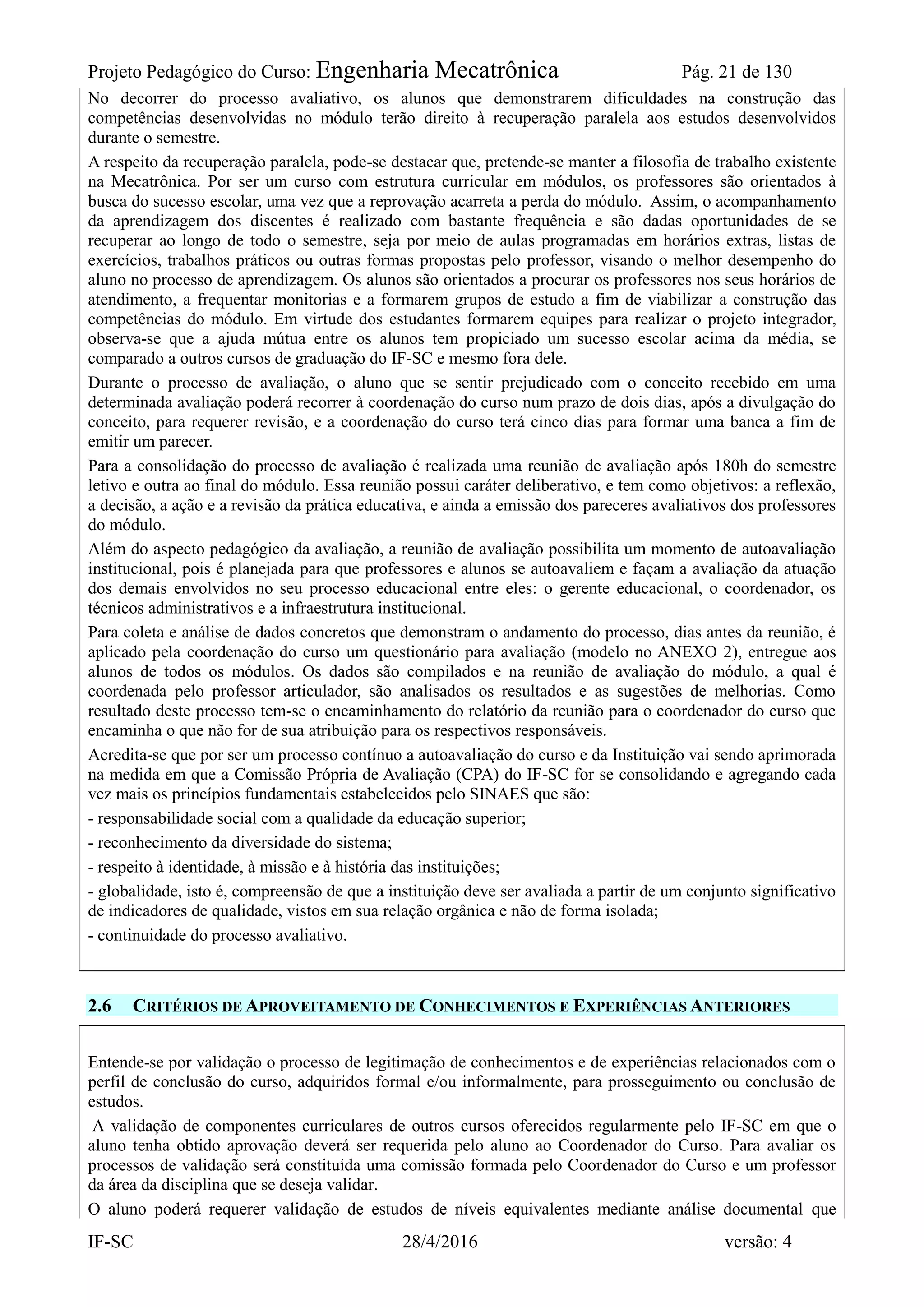 Projeto Pedagógico do Curso: Engenharia Mecatrônica Pág. 21 de 130
IF-SC 28/4/2016 versão: 4
No decorrer do processo avaliativo, os alunos que demonstrarem dificuldades na construção das
competências desenvolvidas no módulo terão direito à recuperação paralela aos estudos desenvolvidos
durante o semestre.
A respeito da recuperação paralela, pode-se destacar que, pretende-se manter a filosofia de trabalho existente
na Mecatrônica. Por ser um curso com estrutura curricular em módulos, os professores são orientados à
busca do sucesso escolar, uma vez que a reprovação acarreta a perda do módulo. Assim, o acompanhamento
da aprendizagem dos discentes é realizado com bastante frequência e são dadas oportunidades de se
recuperar ao longo de todo o semestre, seja por meio de aulas programadas em horários extras, listas de
exercícios, trabalhos práticos ou outras formas propostas pelo professor, visando o melhor desempenho do
aluno no processo de aprendizagem. Os alunos são orientados a procurar os professores nos seus horários de
atendimento, a frequentar monitorias e a formarem grupos de estudo a fim de viabilizar a construção das
competências do módulo. Em virtude dos estudantes formarem equipes para realizar o projeto integrador,
observa-se que a ajuda mútua entre os alunos tem propiciado um sucesso escolar acima da média, se
comparado a outros cursos de graduação do IF-SC e mesmo fora dele.
Durante o processo de avaliação, o aluno que se sentir prejudicado com o conceito recebido em uma
determinada avaliação poderá recorrer à coordenação do curso num prazo de dois dias, após a divulgação do
conceito, para requerer revisão, e a coordenação do curso terá cinco dias para formar uma banca a fim de
emitir um parecer.
Para a consolidação do processo de avaliação é realizada uma reunião de avaliação após 180h do semestre
letivo e outra ao final do módulo. Essa reunião possui caráter deliberativo, e tem como objetivos: a reflexão,
a decisão, a ação e a revisão da prática educativa, e ainda a emissão dos pareceres avaliativos dos professores
do módulo.
Além do aspecto pedagógico da avaliação, a reunião de avaliação possibilita um momento de autoavaliação
institucional, pois é planejada para que professores e alunos se autoavaliem e façam a avaliação da atuação
dos demais envolvidos no seu processo educacional entre eles: o gerente educacional, o coordenador, os
técnicos administrativos e a infraestrutura institucional.
Para coleta e análise de dados concretos que demonstram o andamento do processo, dias antes da reunião, é
aplicado pela coordenação do curso um questionário para avaliação (modelo no ANEXO 2), entregue aos
alunos de todos os módulos. Os dados são compilados e na reunião de avaliação do módulo, a qual é
coordenada pelo professor articulador, são analisados os resultados e as sugestões de melhorias. Como
resultado deste processo tem-se o encaminhamento do relatório da reunião para o coordenador do curso que
encaminha o que não for de sua atribuição para os respectivos responsáveis.
Acredita-se que por ser um processo contínuo a autoavaliação do curso e da Instituição vai sendo aprimorada
na medida em que a Comissão Própria de Avaliação (CPA) do IF-SC for se consolidando e agregando cada
vez mais os princípios fundamentais estabelecidos pelo SINAES que são:
- responsabilidade social com a qualidade da educação superior;
- reconhecimento da diversidade do sistema;
- respeito à identidade, à missão e à história das instituições;
- globalidade, isto é, compreensão de que a instituição deve ser avaliada a partir de um conjunto significativo
de indicadores de qualidade, vistos em sua relação orgânica e não de forma isolada;
- continuidade do processo avaliativo.
2.6 CRITÉRIOS DE APROVEITAMENTO DE CONHECIMENTOS E EXPERIÊNCIAS ANTERIORES
Entende-se por validação o processo de legitimação de conhecimentos e de experiências relacionados com o
perfil de conclusão do curso, adquiridos formal e/ou informalmente, para prosseguimento ou conclusão de
estudos.
A validação de componentes curriculares de outros cursos oferecidos regularmente pelo IF-SC em que o
aluno tenha obtido aprovação deverá ser requerida pelo aluno ao Coordenador do Curso. Para avaliar os
processos de validação será constituída uma comissão formada pelo Coordenador do Curso e um professor
da área da disciplina que se deseja validar.
O aluno poderá requerer validação de estudos de níveis equivalentes mediante análise documental que
 