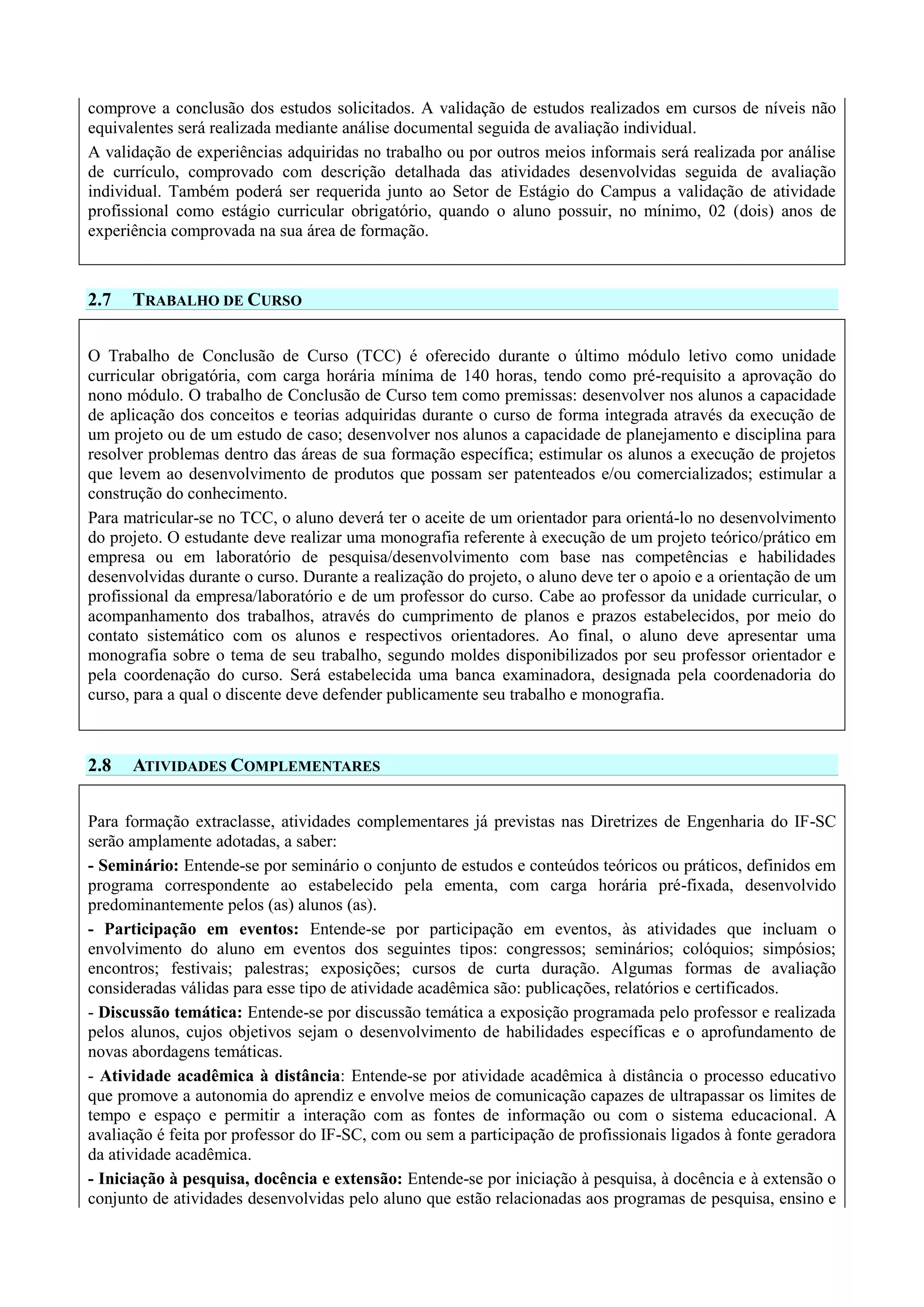 comprove a conclusão dos estudos solicitados. A validação de estudos realizados em cursos de níveis não
equivalentes será realizada mediante análise documental seguida de avaliação individual.
A validação de experiências adquiridas no trabalho ou por outros meios informais será realizada por análise
de currículo, comprovado com descrição detalhada das atividades desenvolvidas seguida de avaliação
individual. Também poderá ser requerida junto ao Setor de Estágio do Campus a validação de atividade
profissional como estágio curricular obrigatório, quando o aluno possuir, no mínimo, 02 (dois) anos de
experiência comprovada na sua área de formação.
2.7 TRABALHO DE CURSO
O Trabalho de Conclusão de Curso (TCC) é oferecido durante o último módulo letivo como unidade
curricular obrigatória, com carga horária mínima de 140 horas, tendo como pré-requisito a aprovação do
nono módulo. O trabalho de Conclusão de Curso tem como premissas: desenvolver nos alunos a capacidade
de aplicação dos conceitos e teorias adquiridas durante o curso de forma integrada através da execução de
um projeto ou de um estudo de caso; desenvolver nos alunos a capacidade de planejamento e disciplina para
resolver problemas dentro das áreas de sua formação específica; estimular os alunos a execução de projetos
que levem ao desenvolvimento de produtos que possam ser patenteados e/ou comercializados; estimular a
construção do conhecimento.
Para matricular-se no TCC, o aluno deverá ter o aceite de um orientador para orientá-lo no desenvolvimento
do projeto. O estudante deve realizar uma monografia referente à execução de um projeto teórico/prático em
empresa ou em laboratório de pesquisa/desenvolvimento com base nas competências e habilidades
desenvolvidas durante o curso. Durante a realização do projeto, o aluno deve ter o apoio e a orientação de um
profissional da empresa/laboratório e de um professor do curso. Cabe ao professor da unidade curricular, o
acompanhamento dos trabalhos, através do cumprimento de planos e prazos estabelecidos, por meio do
contato sistemático com os alunos e respectivos orientadores. Ao final, o aluno deve apresentar uma
monografia sobre o tema de seu trabalho, segundo moldes disponibilizados por seu professor orientador e
pela coordenação do curso. Será estabelecida uma banca examinadora, designada pela coordenadoria do
curso, para a qual o discente deve defender publicamente seu trabalho e monografia.
2.8 ATIVIDADES COMPLEMENTARES
Para formação extraclasse, atividades complementares já previstas nas Diretrizes de Engenharia do IF-SC
serão amplamente adotadas, a saber:
- Seminário: Entende-se por seminário o conjunto de estudos e conteúdos teóricos ou práticos, definidos em
programa correspondente ao estabelecido pela ementa, com carga horária pré-fixada, desenvolvido
predominantemente pelos (as) alunos (as).
- Participação em eventos: Entende-se por participação em eventos, às atividades que incluam o
envolvimento do aluno em eventos dos seguintes tipos: congressos; seminários; colóquios; simpósios;
encontros; festivais; palestras; exposições; cursos de curta duração. Algumas formas de avaliação
consideradas válidas para esse tipo de atividade acadêmica são: publicações, relatórios e certificados.
- Discussão temática: Entende-se por discussão temática a exposição programada pelo professor e realizada
pelos alunos, cujos objetivos sejam o desenvolvimento de habilidades específicas e o aprofundamento de
novas abordagens temáticas.
- Atividade acadêmica à distância: Entende-se por atividade acadêmica à distância o processo educativo
que promove a autonomia do aprendiz e envolve meios de comunicação capazes de ultrapassar os limites de
tempo e espaço e permitir a interação com as fontes de informação ou com o sistema educacional. A
avaliação é feita por professor do IF-SC, com ou sem a participação de profissionais ligados à fonte geradora
da atividade acadêmica.
- Iniciação à pesquisa, docência e extensão: Entende-se por iniciação à pesquisa, à docência e à extensão o
conjunto de atividades desenvolvidas pelo aluno que estão relacionadas aos programas de pesquisa, ensino e
 