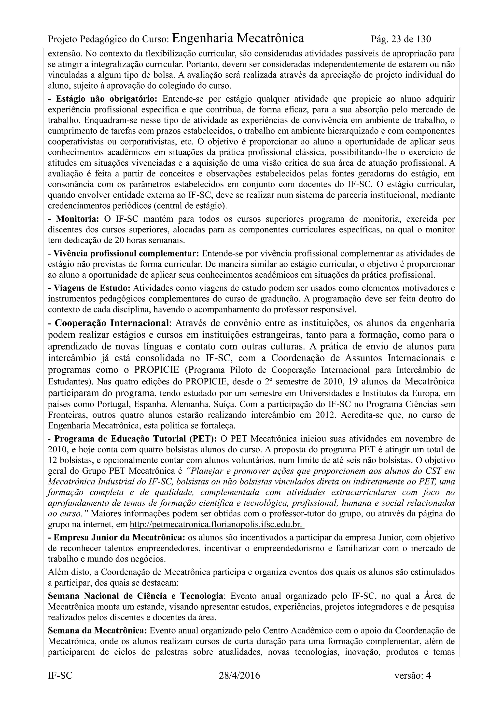 Projeto Pedagógico do Curso: Engenharia Mecatrônica Pág. 23 de 130
IF-SC 28/4/2016 versão: 4
extensão. No contexto da flexibilização curricular, são consideradas atividades passíveis de apropriação para
se atingir a integralização curricular. Portanto, devem ser consideradas independentemente de estarem ou não
vinculadas a algum tipo de bolsa. A avaliação será realizada através da apreciação de projeto individual do
aluno, sujeito à aprovação do colegiado do curso.
- Estágio não obrigatório: Entende-se por estágio qualquer atividade que propicie ao aluno adquirir
experiência profissional específica e que contribua, de forma eficaz, para a sua absorção pelo mercado de
trabalho. Enquadram-se nesse tipo de atividade as experiências de convivência em ambiente de trabalho, o
cumprimento de tarefas com prazos estabelecidos, o trabalho em ambiente hierarquizado e com componentes
cooperativistas ou corporativistas, etc. O objetivo é proporcionar ao aluno a oportunidade de aplicar seus
conhecimentos acadêmicos em situações da prática profissional clássica, possibilitando-lhe o exercício de
atitudes em situações vivenciadas e a aquisição de uma visão crítica de sua área de atuação profissional. A
avaliação é feita a partir de conceitos e observações estabelecidos pelas fontes geradoras do estágio, em
consonância com os parâmetros estabelecidos em conjunto com docentes do IF-SC. O estágio curricular,
quando envolver entidade externa ao IF-SC, deve se realizar num sistema de parceria institucional, mediante
credenciamentos periódicos (central de estágio).
- Monitoria: O IF-SC mantém para todos os cursos superiores programa de monitoria, exercida por
discentes dos cursos superiores, alocadas para as componentes curriculares específicas, na qual o monitor
tem dedicação de 20 horas semanais.
- Vivência profissional complementar: Entende-se por vivência profissional complementar as atividades de
estágio não previstas de forma curricular. De maneira similar ao estágio curricular, o objetivo é proporcionar
ao aluno a oportunidade de aplicar seus conhecimentos acadêmicos em situações da prática profissional.
- Viagens de Estudo: Atividades como viagens de estudo podem ser usados como elementos motivadores e
instrumentos pedagógicos complementares do curso de graduação. A programação deve ser feita dentro do
contexto de cada disciplina, havendo o acompanhamento do professor responsável.
- Cooperação Internacional: Através de convênio entre as instituições, os alunos da engenharia
podem realizar estágios e cursos em instituições estrangeiras, tanto para a formação, como para o
aprendizado de novas línguas e contato com outras culturas. A prática de envio de alunos para
intercâmbio já está consolidada no IF-SC, com a Coordenação de Assuntos Internacionais e
programas como o PROPICIE (Programa Piloto de Cooperação Internacional para Intercâmbio de
Estudantes). Nas quatro edições do PROPICIE, desde o 2º semestre de 2010, 19 alunos da Mecatrônica
participaram do programa, tendo estudado por um semestre em Universidades e Institutos da Europa, em
países como Portugal, Espanha, Alemanha, Suíça. Com a participação do IF-SC no Programa Ciências sem
Fronteiras, outros quatro alunos estarão realizando intercâmbio em 2012. Acredita-se que, no curso de
Engenharia Mecatrônica, esta política se fortaleça.
- Programa de Educação Tutorial (PET): O PET Mecatrônica iniciou suas atividades em novembro de
2010, e hoje conta com quatro bolsistas alunos do curso. A proposta do programa PET é atingir um total de
12 bolsistas, e opcionalmente contar com alunos voluntários, num limite de até seis não bolsistas. O objetivo
geral do Grupo PET Mecatrônica é “Planejar e promover ações que proporcionem aos alunos do CST em
Mecatrônica Industrial do IF-SC, bolsistas ou não bolsistas vinculados direta ou indiretamente ao PET, uma
formação completa e de qualidade, complementada com atividades extracurriculares com foco no
aprofundamento de temas de formação científica e tecnológica, profissional, humana e social relacionados
ao curso.” Maiores informações podem ser obtidas com o professor-tutor do grupo, ou através da página do
grupo na internet, em http://petmecatronica.florianopolis.ifsc.edu.br.
- Empresa Junior da Mecatrônica: os alunos são incentivados a participar da empresa Junior, com objetivo
de reconhecer talentos empreendedores, incentivar o empreendedorismo e familiarizar com o mercado de
trabalho e mundo dos negócios.
Além disto, a Coordenação de Mecatrônica participa e organiza eventos dos quais os alunos são estimulados
a participar, dos quais se destacam:
Semana Nacional de Ciência e Tecnologia: Evento anual organizado pelo IF-SC, no qual a Área de
Mecatrônica monta um estande, visando apresentar estudos, experiências, projetos integradores e de pesquisa
realizados pelos discentes e docentes da área.
Semana da Mecatrônica: Evento anual organizado pelo Centro Acadêmico com o apoio da Coordenação de
Mecatrônica, onde os alunos realizam cursos de curta duração para uma formação complementar, além de
participarem de ciclos de palestras sobre atualidades, novas tecnologias, inovação, produtos e temas
 