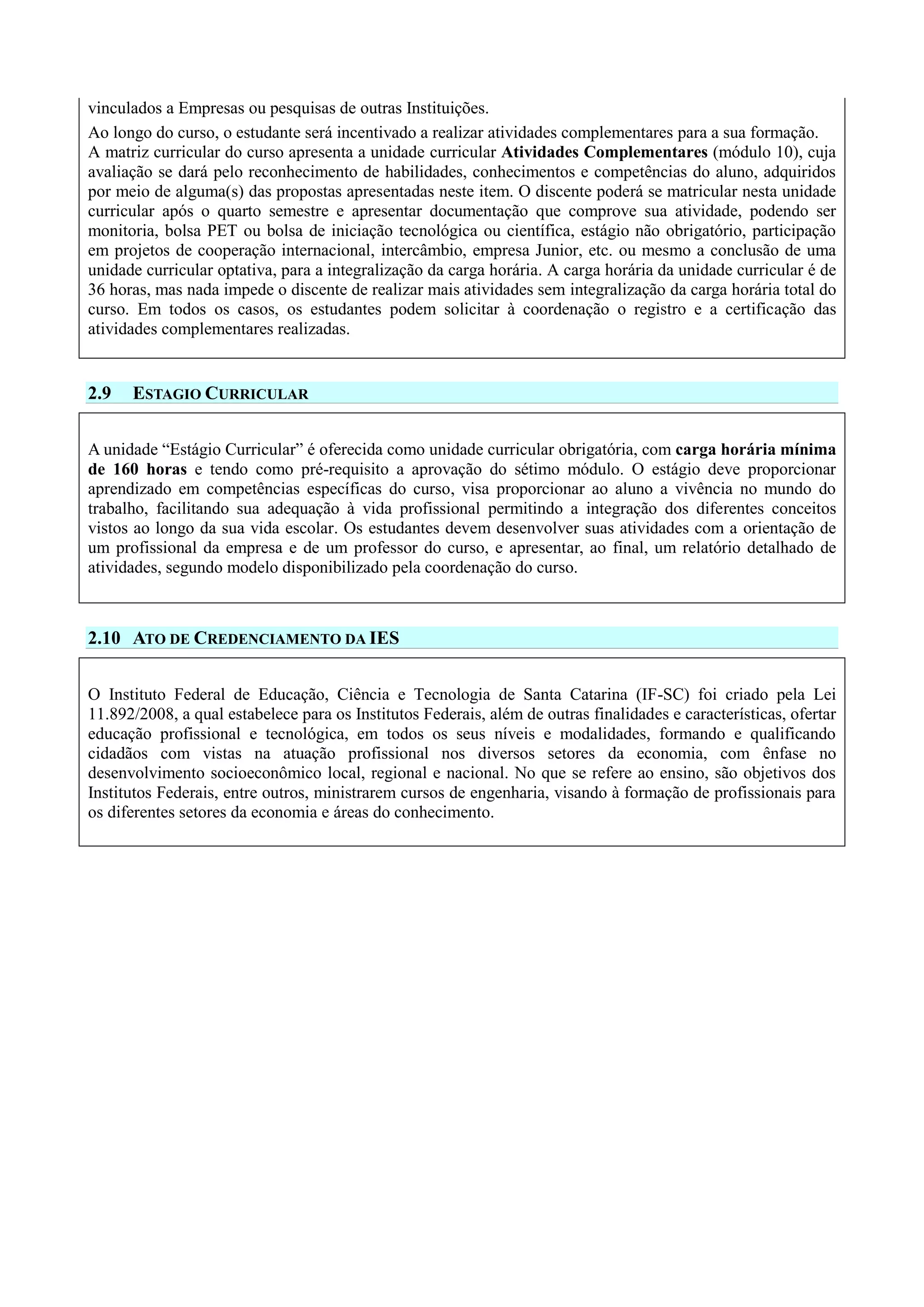 vinculados a Empresas ou pesquisas de outras Instituições.
Ao longo do curso, o estudante será incentivado a realizar atividades complementares para a sua formação.
A matriz curricular do curso apresenta a unidade curricular Atividades Complementares (módulo 10), cuja
avaliação se dará pelo reconhecimento de habilidades, conhecimentos e competências do aluno, adquiridos
por meio de alguma(s) das propostas apresentadas neste item. O discente poderá se matricular nesta unidade
curricular após o quarto semestre e apresentar documentação que comprove sua atividade, podendo ser
monitoria, bolsa PET ou bolsa de iniciação tecnológica ou científica, estágio não obrigatório, participação
em projetos de cooperação internacional, intercâmbio, empresa Junior, etc. ou mesmo a conclusão de uma
unidade curricular optativa, para a integralização da carga horária. A carga horária da unidade curricular é de
36 horas, mas nada impede o discente de realizar mais atividades sem integralização da carga horária total do
curso. Em todos os casos, os estudantes podem solicitar à coordenação o registro e a certificação das
atividades complementares realizadas.
2.9 ESTAGIO CURRICULAR
A unidade “Estágio Curricular” é oferecida como unidade curricular obrigatória, com carga horária mínima
de 160 horas e tendo como pré-requisito a aprovação do sétimo módulo. O estágio deve proporcionar
aprendizado em competências específicas do curso, visa proporcionar ao aluno a vivência no mundo do
trabalho, facilitando sua adequação à vida profissional permitindo a integração dos diferentes conceitos
vistos ao longo da sua vida escolar. Os estudantes devem desenvolver suas atividades com a orientação de
um profissional da empresa e de um professor do curso, e apresentar, ao final, um relatório detalhado de
atividades, segundo modelo disponibilizado pela coordenação do curso.
2.10 ATO DE CREDENCIAMENTO DA IES
O Instituto Federal de Educação, Ciência e Tecnologia de Santa Catarina (IF-SC) foi criado pela Lei
11.892/2008, a qual estabelece para os Institutos Federais, além de outras finalidades e características, ofertar
educação profissional e tecnológica, em todos os seus níveis e modalidades, formando e qualificando
cidadãos com vistas na atuação profissional nos diversos setores da economia, com ênfase no
desenvolvimento socioeconômico local, regional e nacional. No que se refere ao ensino, são objetivos dos
Institutos Federais, entre outros, ministrarem cursos de engenharia, visando à formação de profissionais para
os diferentes setores da economia e áreas do conhecimento.
 