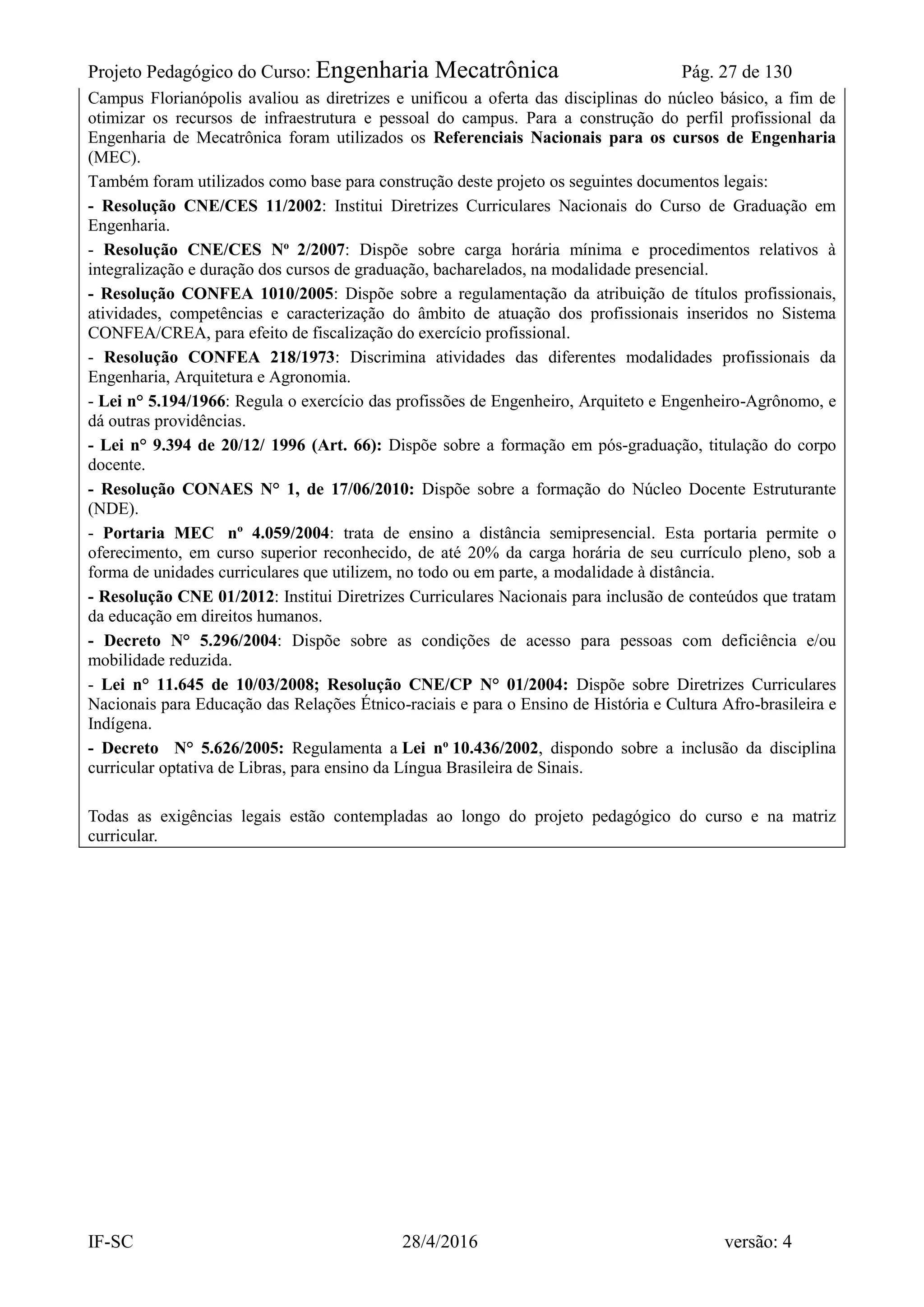 Projeto Pedagógico do Curso: Engenharia Mecatrônica Pág. 27 de 130
IF-SC 28/4/2016 versão: 4
Campus Florianópolis avaliou as diretrizes e unificou a oferta das disciplinas do núcleo básico, a fim de
otimizar os recursos de infraestrutura e pessoal do campus. Para a construção do perfil profissional da
Engenharia de Mecatrônica foram utilizados os Referenciais Nacionais para os cursos de Engenharia
(MEC).
Também foram utilizados como base para construção deste projeto os seguintes documentos legais:
- Resolução CNE/CES 11/2002: Institui Diretrizes Curriculares Nacionais do Curso de Graduação em
Engenharia.
- Resolução CNE/CES No
2/2007: Dispõe sobre carga horária mínima e procedimentos relativos à
integralização e duração dos cursos de graduação, bacharelados, na modalidade presencial.
- Resolução CONFEA 1010/2005: Dispõe sobre a regulamentação da atribuição de títulos profissionais,
atividades, competências e caracterização do âmbito de atuação dos profissionais inseridos no Sistema
CONFEA/CREA, para efeito de fiscalização do exercício profissional.
- Resolução CONFEA 218/1973: Discrimina atividades das diferentes modalidades profissionais da
Engenharia, Arquitetura e Agronomia.
- Lei n° 5.194/1966: Regula o exercício das profissões de Engenheiro, Arquiteto e Engenheiro-Agrônomo, e
dá outras providências.
- Lei n° 9.394 de 20/12/ 1996 (Art. 66): Dispõe sobre a formação em pós-graduação, titulação do corpo
docente.
- Resolução CONAES N° 1, de 17/06/2010: Dispõe sobre a formação do Núcleo Docente Estruturante
(NDE).
- Portaria MEC nº 4.059/2004: trata de ensino a distância semipresencial. Esta portaria permite o
oferecimento, em curso superior reconhecido, de até 20% da carga horária de seu currículo pleno, sob a
forma de unidades curriculares que utilizem, no todo ou em parte, a modalidade à distância.
- Resolução CNE 01/2012: Institui Diretrizes Curriculares Nacionais para inclusão de conteúdos que tratam
da educação em direitos humanos.
- Decreto N° 5.296/2004: Dispõe sobre as condições de acesso para pessoas com deficiência e/ou
mobilidade reduzida.
- Lei n° 11.645 de 10/03/2008; Resolução CNE/CP N° 01/2004: Dispõe sobre Diretrizes Curriculares
Nacionais para Educação das Relações Étnico-raciais e para o Ensino de História e Cultura Afro-brasileira e
Indígena.
- Decreto N° 5.626/2005: Regulamenta a Lei no
10.436/2002, dispondo sobre a inclusão da disciplina
curricular optativa de Libras, para ensino da Língua Brasileira de Sinais.
Todas as exigências legais estão contempladas ao longo do projeto pedagógico do curso e na matriz
curricular.
 