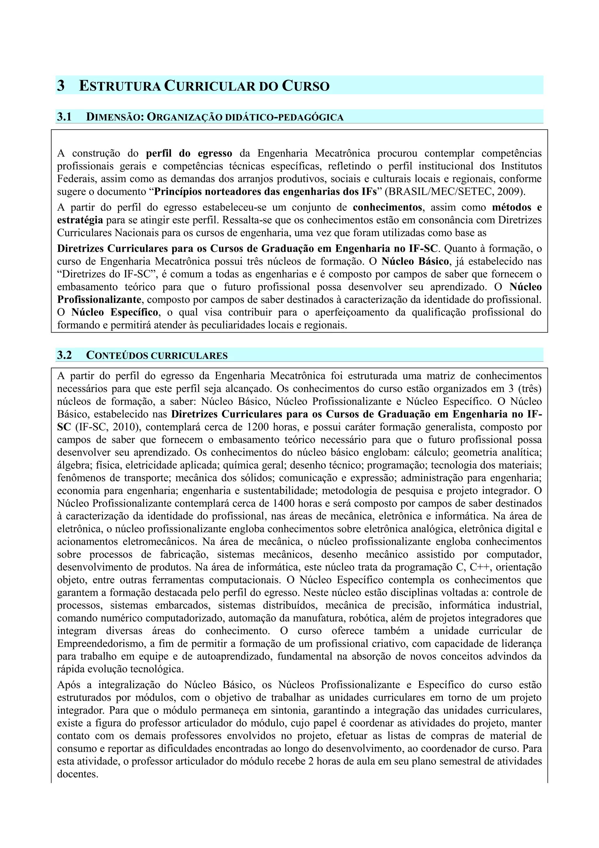 3 ESTRUTURA CURRICULAR DO CURSO
3.1 DIMENSÃO: ORGANIZAÇÃO DIDÁTICO-PEDAGÓGICA
A construção do perfil do egresso da Engenharia Mecatrônica procurou contemplar competências
profissionais gerais e competências técnicas específicas, refletindo o perfil institucional dos Institutos
Federais, assim como as demandas dos arranjos produtivos, sociais e culturais locais e regionais, conforme
sugere o documento “Princípios norteadores das engenharias dos IFs” (BRASIL/MEC/SETEC, 2009).
A partir do perfil do egresso estabeleceu-se um conjunto de conhecimentos, assim como métodos e
estratégia para se atingir este perfil. Ressalta-se que os conhecimentos estão em consonância com Diretrizes
Curriculares Nacionais para os cursos de engenharia, uma vez que foram utilizadas como base as
Diretrizes Curriculares para os Cursos de Graduação em Engenharia no IF-SC. Quanto à formação, o
curso de Engenharia Mecatrônica possui três núcleos de formação. O Núcleo Básico, já estabelecido nas
“Diretrizes do IF-SC”, é comum a todas as engenharias e é composto por campos de saber que fornecem o
embasamento teórico para que o futuro profissional possa desenvolver seu aprendizado. O Núcleo
Profissionalizante, composto por campos de saber destinados à caracterização da identidade do profissional.
O Núcleo Específico, o qual visa contribuir para o aperfeiçoamento da qualificação profissional do
formando e permitirá atender às peculiaridades locais e regionais.
3.2 CONTEÚDOS CURRICULARES
A partir do perfil do egresso da Engenharia Mecatrônica foi estruturada uma matriz de conhecimentos
necessários para que este perfil seja alcançado. Os conhecimentos do curso estão organizados em 3 (três)
núcleos de formação, a saber: Núcleo Básico, Núcleo Profissionalizante e Núcleo Específico. O Núcleo
Básico, estabelecido nas Diretrizes Curriculares para os Cursos de Graduação em Engenharia no IF-
SC (IF-SC, 2010), contemplará cerca de 1200 horas, e possui caráter formação generalista, composto por
campos de saber que fornecem o embasamento teórico necessário para que o futuro profissional possa
desenvolver seu aprendizado. Os conhecimentos do núcleo básico englobam: cálculo; geometria analítica;
álgebra; física, eletricidade aplicada; química geral; desenho técnico; programação; tecnologia dos materiais;
fenômenos de transporte; mecânica dos sólidos; comunicação e expressão; administração para engenharia;
economia para engenharia; engenharia e sustentabilidade; metodologia de pesquisa e projeto integrador. O
Núcleo Profissionalizante contemplará cerca de 1400 horas e será composto por campos de saber destinados
à caracterização da identidade do profissional, nas áreas de mecânica, eletrônica e informática. Na área de
eletrônica, o núcleo profissionalizante engloba conhecimentos sobre eletrônica analógica, eletrônica digital e
acionamentos eletromecânicos. Na área de mecânica, o núcleo profissionalizante engloba conhecimentos
sobre processos de fabricação, sistemas mecânicos, desenho mecânico assistido por computador,
desenvolvimento de produtos. Na área de informática, este núcleo trata da programação C, C++, orientação
objeto, entre outras ferramentas computacionais. O Núcleo Específico contempla os conhecimentos que
garantem a formação destacada pelo perfil do egresso. Neste núcleo estão disciplinas voltadas a: controle de
processos, sistemas embarcados, sistemas distribuídos, mecânica de precisão, informática industrial,
comando numérico computadorizado, automação da manufatura, robótica, além de projetos integradores que
integram diversas áreas do conhecimento. O curso oferece também a unidade curricular de
Empreendedorismo, a fim de permitir a formação de um profissional criativo, com capacidade de liderança
para trabalho em equipe e de autoaprendizado, fundamental na absorção de novos conceitos advindos da
rápida evolução tecnológica.
Após a integralização do Núcleo Básico, os Núcleos Profissionalizante e Específico do curso estão
estruturados por módulos, com o objetivo de trabalhar as unidades curriculares em torno de um projeto
integrador. Para que o módulo permaneça em sintonia, garantindo a integração das unidades curriculares,
existe a figura do professor articulador do módulo, cujo papel é coordenar as atividades do projeto, manter
contato com os demais professores envolvidos no projeto, efetuar as listas de compras de material de
consumo e reportar as dificuldades encontradas ao longo do desenvolvimento, ao coordenador de curso. Para
esta atividade, o professor articulador do módulo recebe 2 horas de aula em seu plano semestral de atividades
docentes.
 
