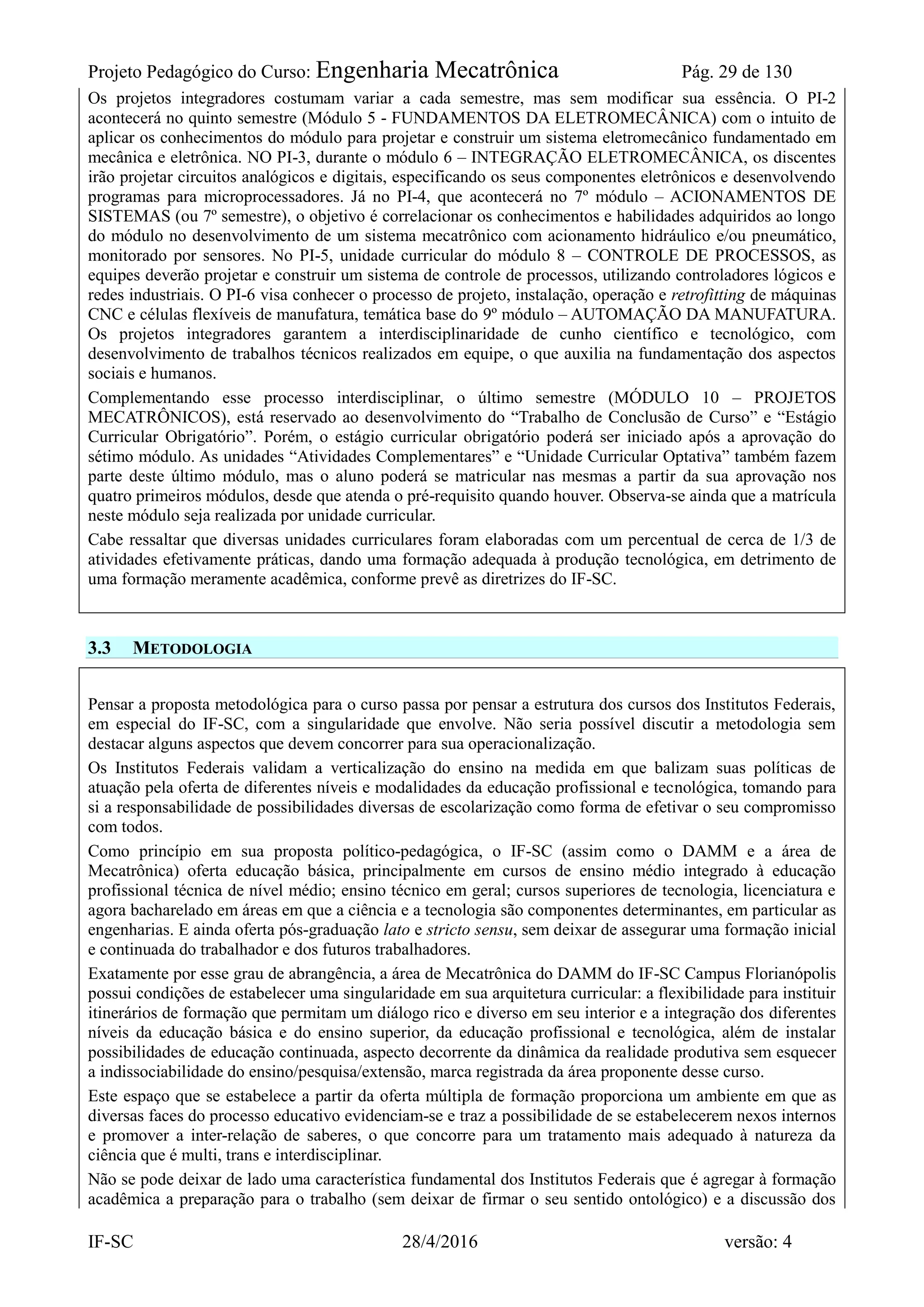Projeto Pedagógico do Curso: Engenharia Mecatrônica Pág. 29 de 130
IF-SC 28/4/2016 versão: 4
Os projetos integradores costumam variar a cada semestre, mas sem modificar sua essência. O PI-2
acontecerá no quinto semestre (Módulo 5 - FUNDAMENTOS DA ELETROMECÂNICA) com o intuito de
aplicar os conhecimentos do módulo para projetar e construir um sistema eletromecânico fundamentado em
mecânica e eletrônica. NO PI-3, durante o módulo 6 – INTEGRAÇÃO ELETROMECÂNICA, os discentes
irão projetar circuitos analógicos e digitais, especificando os seus componentes eletrônicos e desenvolvendo
programas para microprocessadores. Já no PI-4, que acontecerá no 7º módulo – ACIONAMENTOS DE
SISTEMAS (ou 7º semestre), o objetivo é correlacionar os conhecimentos e habilidades adquiridos ao longo
do módulo no desenvolvimento de um sistema mecatrônico com acionamento hidráulico e/ou pneumático,
monitorado por sensores. No PI-5, unidade curricular do módulo 8 – CONTROLE DE PROCESSOS, as
equipes deverão projetar e construir um sistema de controle de processos, utilizando controladores lógicos e
redes industriais. O PI-6 visa conhecer o processo de projeto, instalação, operação e retrofitting de máquinas
CNC e células flexíveis de manufatura, temática base do 9º módulo – AUTOMAÇÃO DA MANUFATURA.
Os projetos integradores garantem a interdisciplinaridade de cunho científico e tecnológico, com
desenvolvimento de trabalhos técnicos realizados em equipe, o que auxilia na fundamentação dos aspectos
sociais e humanos.
Complementando esse processo interdisciplinar, o último semestre (MÓDULO 10 – PROJETOS
MECATRÔNICOS), está reservado ao desenvolvimento do “Trabalho de Conclusão de Curso” e “Estágio
Curricular Obrigatório”. Porém, o estágio curricular obrigatório poderá ser iniciado após a aprovação do
sétimo módulo. As unidades “Atividades Complementares” e “Unidade Curricular Optativa” também fazem
parte deste último módulo, mas o aluno poderá se matricular nas mesmas a partir da sua aprovação nos
quatro primeiros módulos, desde que atenda o pré-requisito quando houver. Observa-se ainda que a matrícula
neste módulo seja realizada por unidade curricular.
Cabe ressaltar que diversas unidades curriculares foram elaboradas com um percentual de cerca de 1/3 de
atividades efetivamente práticas, dando uma formação adequada à produção tecnológica, em detrimento de
uma formação meramente acadêmica, conforme prevê as diretrizes do IF-SC.
3.3 METODOLOGIA
Pensar a proposta metodológica para o curso passa por pensar a estrutura dos cursos dos Institutos Federais,
em especial do IF-SC, com a singularidade que envolve. Não seria possível discutir a metodologia sem
destacar alguns aspectos que devem concorrer para sua operacionalização.
Os Institutos Federais validam a verticalização do ensino na medida em que balizam suas políticas de
atuação pela oferta de diferentes níveis e modalidades da educação profissional e tecnológica, tomando para
si a responsabilidade de possibilidades diversas de escolarização como forma de efetivar o seu compromisso
com todos.
Como princípio em sua proposta político-pedagógica, o IF-SC (assim como o DAMM e a área de
Mecatrônica) oferta educação básica, principalmente em cursos de ensino médio integrado à educação
profissional técnica de nível médio; ensino técnico em geral; cursos superiores de tecnologia, licenciatura e
agora bacharelado em áreas em que a ciência e a tecnologia são componentes determinantes, em particular as
engenharias. E ainda oferta pós-graduação lato e stricto sensu, sem deixar de assegurar uma formação inicial
e continuada do trabalhador e dos futuros trabalhadores.
Exatamente por esse grau de abrangência, a área de Mecatrônica do DAMM do IF-SC Campus Florianópolis
possui condições de estabelecer uma singularidade em sua arquitetura curricular: a flexibilidade para instituir
itinerários de formação que permitam um diálogo rico e diverso em seu interior e a integração dos diferentes
níveis da educação básica e do ensino superior, da educação profissional e tecnológica, além de instalar
possibilidades de educação continuada, aspecto decorrente da dinâmica da realidade produtiva sem esquecer
a indissociabilidade do ensino/pesquisa/extensão, marca registrada da área proponente desse curso.
Este espaço que se estabelece a partir da oferta múltipla de formação proporciona um ambiente em que as
diversas faces do processo educativo evidenciam-se e traz a possibilidade de se estabelecerem nexos internos
e promover a inter-relação de saberes, o que concorre para um tratamento mais adequado à natureza da
ciência que é multi, trans e interdisciplinar.
Não se pode deixar de lado uma característica fundamental dos Institutos Federais que é agregar à formação
acadêmica a preparação para o trabalho (sem deixar de firmar o seu sentido ontológico) e a discussão dos
 